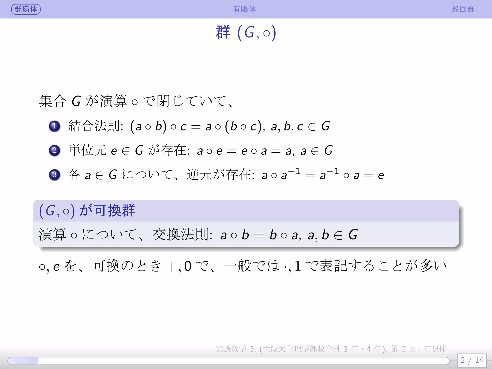 群環体 有限体 巡回群
群 (G, ◦)
集合 G が演算 ◦ で閉じていて、
.
1 結合法則: (a ◦ b) ◦ c = a ◦ (b ◦ c), a, b, c ∈ G
.
2 単位元 e ∈ G が存在: a ◦ e = e ◦ a = a, a ∈ G
.
3 各 a ∈ G について、逆元が存在: a ◦ a−1
= a−1
◦ a = e
(G, ◦) が可換群
.
演算 ◦ について、交換法則: a ◦ b = b ◦ a, a, b ∈ G
◦, e を、可換のとき +, 0 で、一般では ·, 1 で表記することが多い
2 / 14
実験数学 3, (大阪大学理学部数学科 3 年・4 年), 第 2 回: 有限体
 