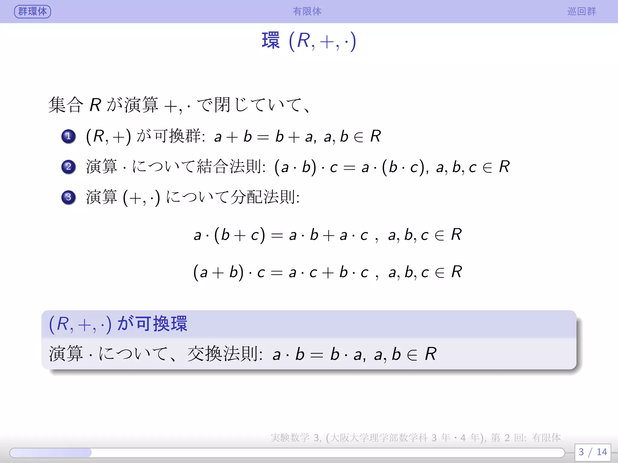 群環体 有限体 巡回群
環 (R, +, ·)
集合 R が演算 +, · で閉じていて、
.
1 (R, +) が可換群: a + b = b + a, a, b ∈ R
.
2 演算 · について結合法則: (a · b) · c = a · (b · c), a, b, c ∈ R
.
3 演算 (+, ·) について分配法則:
a · (b + c) = a · b + a · c , a, b, c ∈ R
(a + b) · c = a · c + b · c , a, b, c ∈ R
(R, +, ·) が可換環
演算 · について、交換法則: a · b = b · a, a, b ∈ R
3 / 14
実験数学 3, (大阪大学理学部数学科 3 年・4 年), 第 2 回: 有限体
 