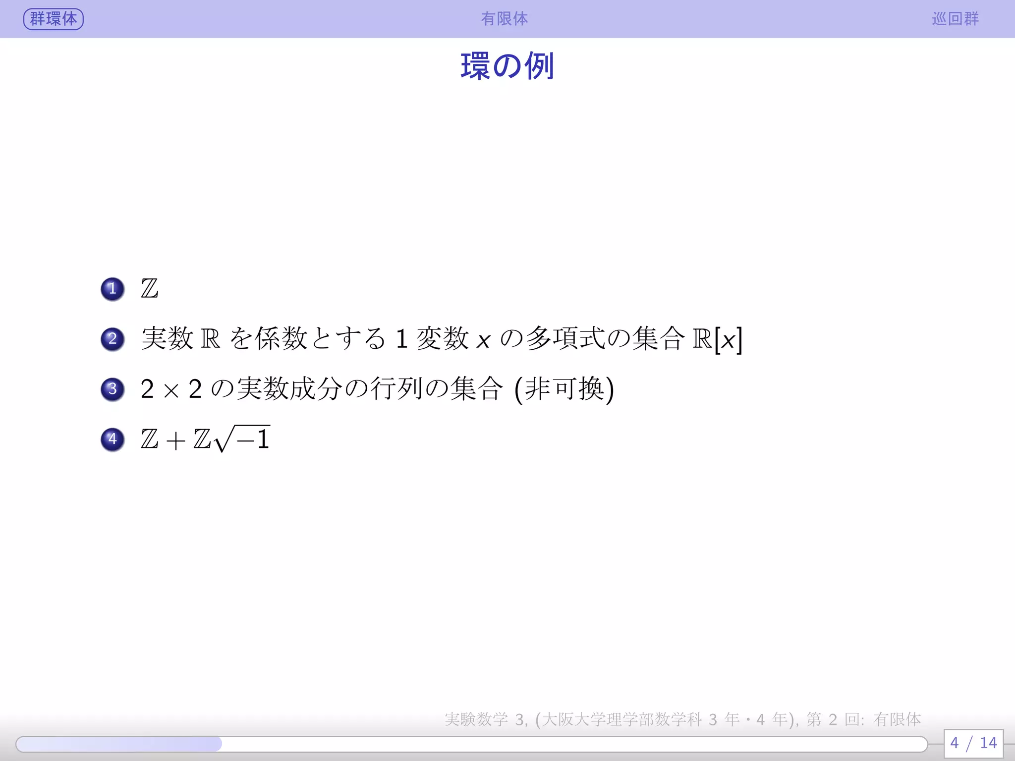 群環体 有限体 巡回群
環の例
.
1 Z
.
2 実数 R を係数とする 1 変数 x の多項式の集合 R[x]
.
3 2 × 2 の実数成分の行列の集合 (非可換)
.
4 Z + Z
√
−1
4 / 14
実験数学 3, (大阪大学理学部数学科 3 年・4 年), 第 2 回: 有限体
 