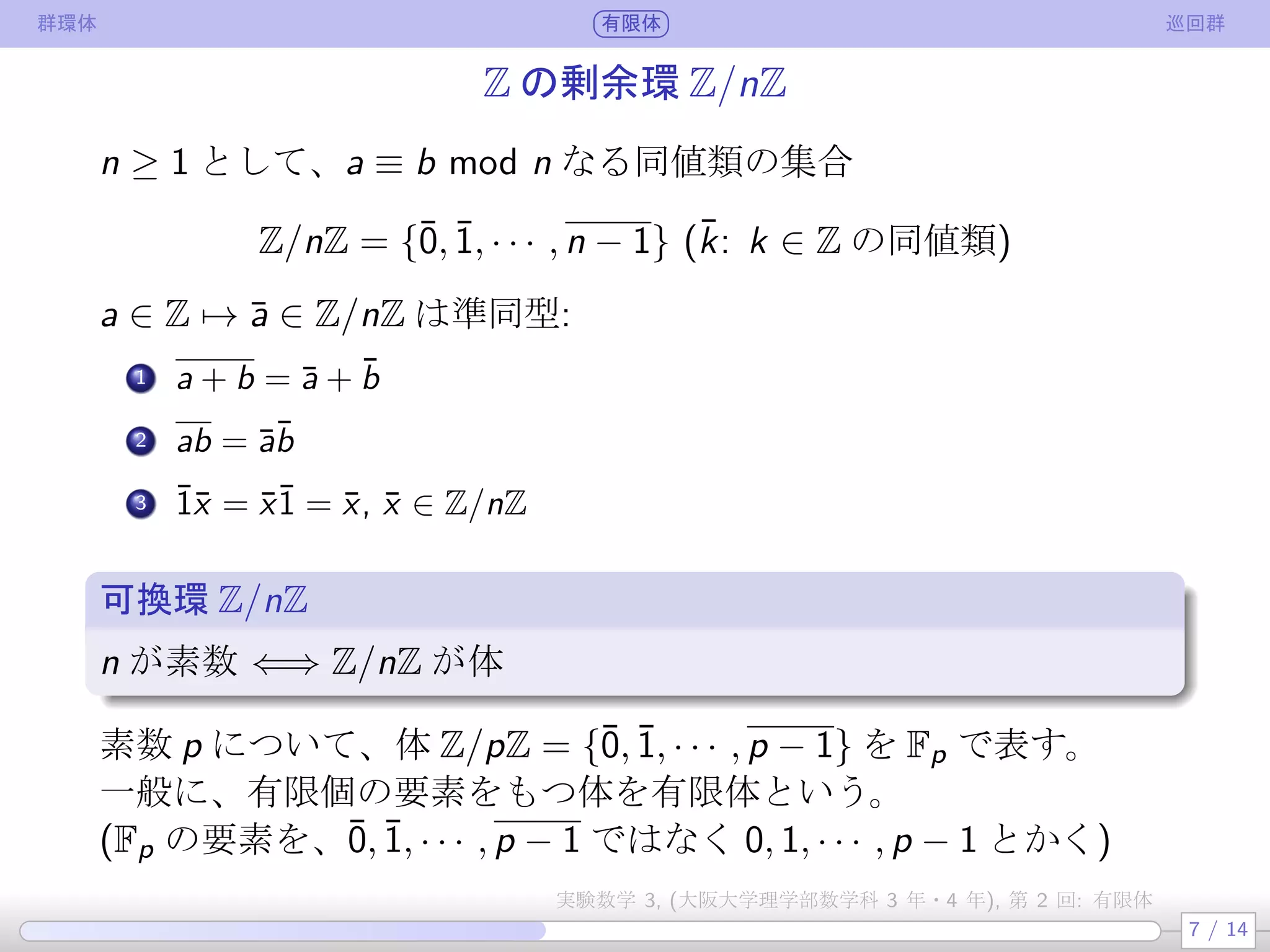 群環体 有限体 巡回群
Z の剰余環 Z/nZ
n ≥ 1 として、a ≡ b mod n なる同値類の集合
Z/nZ = {¯0, ¯1, · · · , n − 1} (¯k: k ∈ Z の同値類)
a ∈ Z → ¯a ∈ Z/nZ は準同型:
.
1 a + b = ¯a + ¯b
.
2 ab = ¯a¯b
.
3 ¯1¯x = ¯x¯1 = ¯x, ¯x ∈ Z/nZ
可換環 Z/nZ
n が素数 ⇐⇒ Z/nZ が体
素数 p について、体 Z/pZ = {¯0, ¯1, · · · , p − 1} を Fp で表す。
一般に、有限個の要素をもつ体を有限体という。
(Fp の要素を、¯0, ¯1, · · · , p − 1 ではなく 0, 1, · · · , p − 1 とかく)
7 / 14
実験数学 3, (大阪大学理学部数学科 3 年・4 年), 第 2 回: 有限体
 