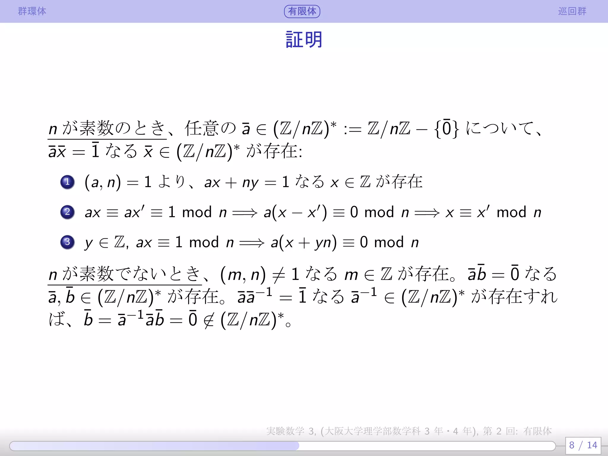 群環体 有限体 巡回群
証明
n が素数のとき、任意の ¯a ∈ (Z/nZ)∗ := Z/nZ − {¯0} について、
¯a¯x = ¯1 なる ¯x ∈ (Z/nZ)∗ が存在して一意:
.
1 (a, n) = 1 より、ax + ny = 1 なる x ∈ Z が存在
.
2 ax ≡ ax′
≡ 1 mod n =⇒ a(x − x′
) ≡ 0 mod n =⇒ x ≡ x′
mod n
.
3 y ∈ Z, ax ≡ 1 mod n =⇒ a(x + yn) ≡ 0 mod n
n が素数でないとき、¯a¯b = ¯0 なる ¯a, ¯b ∈ (Z/nZ)∗ が存在。
¯a¯a−1 = ¯1 なる ¯a−1 ∈ (Z/nZ)∗ が存在すれば、
¯b = ¯a−1¯a¯b = ¯0 ̸∈ (Z/nZ)∗。
8 / 14
実験数学 3, (大阪大学理学部数学科 3 年・4 年), 第 2 回: 有限体
 