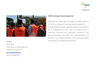 VDMA Praxistage Aufbereitungstechnik"
!
Mittlerweile zum siebten Mal veranstaltet der VDMA parallel zur
IFAT 2014 die erfolgreichen Praxistage Aufbereitungstechnik. !
An allen Messetagen werden regelmäßig Guided Tours angeboten,
die im Freigelände der IFAT, direkt am Eingang Nord, an
zahlreichen Maschinen wie Siebanlagen, Zerkleinerer oder
Beschickungsgeräte anschaulich die Leistungsfähigkeit der
Maschinen, der wichtigsten Hersteller, in den verschiedenen Stufen
der Aufbereitung von Biomasse demonstrieren. !
!
Kontakt:!
Karl Rottnick
VDMA Abfall- und Recyclingtechnik
Telefon +49 69 6603-1911
karl.rottnick@vdma.org
Fax +49 69 6603-2911
Presseservice
 
