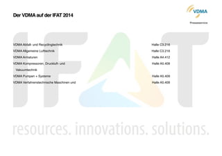 VDMA Abfall- und Recyclingtechnik!
VDMA Allgemeine Lufttechnik!
VDMA Armaturen!
VDMA Kompressoren, Druckluft- und !
   Vakuumtechnik!
VDMA Pumpen + Systeme!
VDMA Verfahrenstechnische Maschinen und !
Halle C3.216!
Halle C3.216!
Halle A4.412!
Halle A5.409!
!
Halle A5.409!
Halle A5.409!
Der VDMAauf der IFAT 2014
Presseservice
 