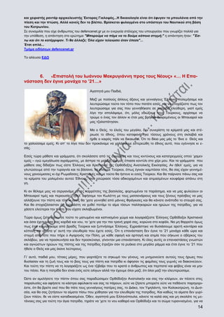 και χειριστής ραντάρ αρχικελευστής Έκτορας Γιαλοψός...Η δικαιολογία είναι ότι έφυγαν τα μπουλόνια από την
πίεση και την πτώση. Αλλά κανείς δεν το βλέπει. Βρίσκεται φυλαγμένο στο υπόστεγο του Ναυτικού στη βάση
του Κοτρωνίου.
Σε συνομιλία που είχε άνθρωπος του defencenet.gr με εν ενεργεία στέλεχος του υπουργείου που γνωρίζει πολλά για
την υπόθεση, η απάντηση στο ερώτημα "Μπορούμε να πάμε να το δούμε κάποια στιγμή;" η απάντηση ήταν: "Έστω και ότι το κατέρριψαν. Τι θα άλλαζε; Όλα είχαν τελειώσει όταν έπεσε"...
Έτσι απλά...
Τμήμα ειδήσεων defencenet.gr
Το αλίευσα ΕΔΩ

6.
«Επιστολή του Ιωάννου Μακρυγιάννη προς τους Νέους» «… Η Επανάσταση δεν έγινε μονάχα το ’21…»
Αγαπητά μου Παιδιά,
Μαζί με πολλούς άλλους άξιους και γενναίγους Έλληνες πολεμήσαμε και
λευτερώσαμε τούτο τον τόπο που πατάτε εσείς, και να στοχάζεστε πως τον
λευτερώσαμε για σας που γεννηθήκατε σε πατρίδα ελεύθερη, γιατί εμείς
λίγο την απολάψαμε, ότι, μόλις εδιώξαμε τους Τούρκους, αρχίσαμε να
τρώμε ο ένας τον άλλον κι έτσι μας βρήκαν διαιρεμένους οι Μπαυαροί και
μας τζαλαπάτησαν.
Μα ο Θεός, το έλεός του μεγάλο, δεν συνερίστη τα κρίματά μας και στέριωσε το έθνος, όπου καταφανίστηκε τόσους χρόνους στη σκλαβιά και
ήρθε ο καιρός πάλι να δικαιωθεί. Ότι το δίκιο μας μάς το ‘δινε ο Θεός και
το χαλούσαμε εμείς. Κι απ’ το λίγο που δεν προκάναμε να χαλάσουμε εστερεώθη το έθνος αυτό, που εγέννησε κι εσάς.
Εσείς τώρα μάθατε και γράμματα, ότι σκολάσατε από τις αγγαρείες και τους κιντύνους και κατατρεγμούς οπού ‘χαμεν
εμείς – εγώ εμεγάλωσα αγράμματος, με άσπρα τα μαλλιά, όψιμος έπιασα κοντύλι στο χέρι μου. Και τα γράμματα που
μάθατε σας δίδαξαν πως είστε Έλληνες και Χριστιανοί της Ορθόδοξης Ανατολικής Εκκλησίας. Αν ήθελ’ εμείς, για να
γλυτώσουμε από την τυραγνία και τα βάσανα, να γίνουμε Τούρκοι, όπως έγιναν καμπόσοι τότε, θα σας είχαν γεννημένους χανούμισσες κι όχι Ρωμαίϊσσες Χριστιανές και με τούτο θα ήστενε κι εσείς Τούρκοι. Και θα παίρνατε πάνω σας και
τα κρίματα του μολεμένου αυτού Έθνους, που εσώριασε τόσα αδικοχαμένων και ατιμασμένων κουφάρια απάνω στη
γη.
Κι αν θέλαμε μεις να σεργιανάμε με τες καρρότσες της βασιλείας, φορτωμένοι τα παράσημα, και να μας φυλεύουν οι
Μπαυαροί τιμές και περιουσίες, ήθελ’ αφήσομε τον Κωλέττη με τους μισσιονάριους και τους ξένους πρέσβεις να μας
αλλάξουνε την πίστη και τότε κι εσείς θα ‘χατε γεννηθεί από μάννες Φράγκισες και θα κάνατε ανάποδα το σταυρό σας.
Και θα στοχαζόσασταν ότι εχρειάστη να χυθεί ποτάμι το αίμα τόσων παλληκαριών και ηρώων της πατρίδος, για να
χάσετε ελεύτεροι την πίστη που είχατε σκλαβωμένοι.
Τώρα όμως ζείτε πάνω σε τούτο το ματωμένο και καπνισμένο χώμα και λογαριάζεστε Έλληνες Ορθόδοξοι Χριστιανοί
και όσοι έχετε μέσα σας καρδιά και νου, το ‘χετε για την πιο τρανή χαρά σας, κορώνα στο κεφάλι. Να μη θαρρείτε όμως
πως έτσι κοιμηθήκαμε από βραδίς Τούρκοι και ξυπνήσαμε Έλληνες. Εχρειάστηκε να θυσιάσουμε αρετή καντάρια και
κόπους και αίματα γι’ αυτή την ελευθερία που έχετε εσείς. Ότι η επανάσταση δεν έγινε το ’21 μονάχα κάθε ώρα και
στιγμή από τότε που πήρε ο Αγαρηνός την Πόλη, με κάθε σφαγή και αρπαγή και ατιμία που σήκωνε ο σβέρκος του
σκλάβου, για να προσκυνήσει και δεν προσκύναγε, γίνονταν μια επανάσταση. Κι όλες αυτές οι επαναστάσεις γνωστών
και αγνώστων ηρώων της πίστης και της πατρίδος έτρεξαν σαν τα ρυάκια στο μεγάλο ράμμα και έτσι έγινε το ’21 που
ήθελε ο Θεός και μας έκανε λεύτερους.
Γι’ αυτό, παιδιά μου, τέτοιες μέρες, που γιορτάζετε το σηκωμό του γένους, να μνημονεύετε αυτούς τους ήρωες που
θυσίασαν και τη ζωή τους και το βιος τους για πίστη και πατρίδα κι άφησαν τις φαμίλιες τους γυμνές να διακονεύουν.
Και τούτη την πίστη να τη λογαριάζετε ως ένα τζιβαΐρι που το κρατά ο άνθρωπος και περπατεί και φόβος είναι να μην
του πέσει. Και η πατρίδα δεν είναι ενός ούτε ολίγων αλλά την έχουμε όλοι μαζί, ότι όλοι μαζί την ελευτερώσαμε.
Ώστε αν αμελήσετε την πίστιν όπου σας παραδώσαμεν Ορθόδοξην Ανατολικήν και σας την κλέψουν, αν πέσετε στες
παραλυσίες και αφήσετε τα κάστρα αφύλακτα και σας τα πάρουν, ούτε να ζήσετε μπορείτε ούτε να πεθάνετε παρηγοριέστε, ότι θα βρείτε εκεί που θα πάτε τους γενναίγους πατέρες σας, το Διάκο, τον Υψηλάντη, τον Κολοκοτρώνη, το Δυσσέα, και θα σας ζητήσουν τα αίματα πίσω που χύθησαν για την ελευθερία της πατρίδος. Και καθώς τα αίματα δεν γυρίζουν πλέον, θε να είστε καταδικασμένοι. Όθεν, αγαπητά μου Ελληνόπουλα, κάνετε τα καλά σας και μη σκολάτε τις μετάνοιες σας για τούτη την άγια πατρίδα, τηράτε να ‘χετε το νου καθαρό και Ορθόδοξο και το σώμα τυραννισμένο, για να

14

 