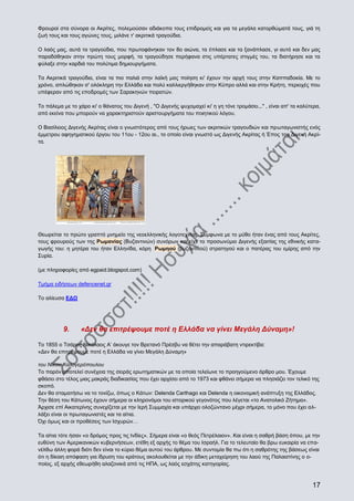 Φρουροί στα σύνορα οι Ακρίτες, πολεμούσαν αδιάκοπα τους επιδρομείς και για τα μεγάλα κατορθώματά τους, γιά τη
ζωή τους και τους αγώνες τους, μιλάνε τ' ακριτικά τραγούδια.
Ο λαός μας, αυτά τα τραγούδια, που πρωτοφάνηκαν τον 8ο αιώνα, τα έπλασε και τα ξανάπλασε, γι αυτό και δεν μας
παραδόθηκαν στην πρώτη τους μορφή, τα τραγούδησε περήφανα στις υπέρτατες στιγμές του, τα διατήρησε και τα
φύλαξε στην καρδιά του πολύτιμα δημιουργήματα.
Τα Ακριτικά τραγούδια, είναι τα πιο παλιά στην λαϊκή μας ποίηση κι' έχουν την αρχή τους στην Καππαδοκία. Με το
χρόνο, απλώθηκαν σ' ολόκληρη την Ελλάδα και πολύ καλλιεργήθηκαν στην Κύπρο αλλά και στην Κρήτη, περιοχές που
υπέφεραν από τις εποδρομές των Σαρακηνών πειρατών.
Το πάλεμα με το χάρο κι' ο θάνατος του Διγενή , "Ο Διγενής ψυχομαχεί κι' η γη τόνε τρομάσει..." , είναι απ' τα καλύτερα,
από εκείνα που μπορούν να χαρακτηριστούν αριστουργήματα του ποιητικού λόγου.
Ο Βασίλειος Διγενής Ακρίτας είναι ο γνωστότερος από τους ήρωες των ακριτικών τραγουδιών και πρωταγωνιστής ενός
έμμετρου αφηγηματικού έργου του 11ου - 12ου αι., το οποίο είναι γνωστό ως Διγενής Ακρίτας ή Έπος του Διγενή Ακρίτα.

Θεωρείται το πρώτο γραπτό μνημείο της νεοελληνικής λογοτεχνίας. Σύμφωνα με το μύθο ήταν ένας από τους Ακρίτες,
τους φρουρούς των της Ρωμανίας (Βυζαντινών) συνόρων και είχε το προσωνύμιο Διγενής εξαιτίας της εθνικής καταγωγής του: η μητέρα του ήταν Ελληνίδα, κόρη Ρωμηού (βυζαντινού) στρατηγού και ο πατέρας του εμίρης από την
Συρία.
(με πληροφορίες από egpaid.blogspot.com)
Τμήμα ειδήσεων defencenet.gr
Το αλίευσα ΕΔΩ

9.

«Δεν θα επιτρέψουμε ποτέ η Ελλάδα να γίνει Μεγάλη Δύναμη»!

Το 1855 ο Τσάρος Νικόλαος Α’ άκουγε τον Βρετανό Πρέσβυ να θέτει την απαράβατη ντιρεκτίβα:
«Δεν θα επιτρέψουμε ποτέ η Ελλάδα να γίνει Μεγάλη Δύναμη»
του Νίκου Καλογερόπουλου
Το παρόν αποτελεί συνέχεια της σειράς ερωτηματικών με τα οποία τελείωνε το προηγούμενο άρθρο μου. Έχουμε
φθάσει στο τέλος μιας μακράς διαδικασίας που έχει αρχίσει από το 1973 και φθάνει σήμερα να πλησιάζει τον τελικό της
σκοπό.
Δεν θα σταματήσω να το τονίζω, όπως ο Κάτων: Delenda Carthago και Delenda η οικονομική ανάπτυξη της Ελλάδος.
Την θέση του Κάτωνος έχουν σήμερα οι κληρονόμοι του ιστορικού γεγονότος που λέγεται «το Ανατολικό Ζήτημα».
Άρχισε επί Αικατερίνης συνεχίζεται με την Ιερή Συμμαχία και υπάρχει ολοζώντανο μέχρι σήμερα, το μόνο που έχει αλλάξει είναι οι πρωταγωνιστές και τα αίτια.
Όχι όμως και οι προθέσεις των Ισχυρών…
Τα αίτια τότε ήσαν «ο δρόμος προς τις Ινδίες». Σήμερα είναι «ο θεός Πετρέλαιον». Και είναι η σαθρή βάση όπου, με την
ευθύνη των Αμερικανικών κυβερνήσεων, ετέθη εξ αρχής το θέμα του Ισραήλ. Για το τελευταίο θα βρω ευκαιρία να επανέλθω άλλη φορά διότι δεν είναι το κύριο θέμα αυτού του άρθρου. Με συντομία θα πω ότι η σαθρότης της βάσεως είναι
ότι η δίκαιη απόφαση για ίδρυση του κράτους ακολουθείται με την άδικη μεταχείρηση του λαού της Παλαιστίνης ο οποίος, εξ αρχής εθεωρήθη αλαζονικά από τις ΗΠΑ, ως λαός εσχάτης κατηγορίας.

17

 