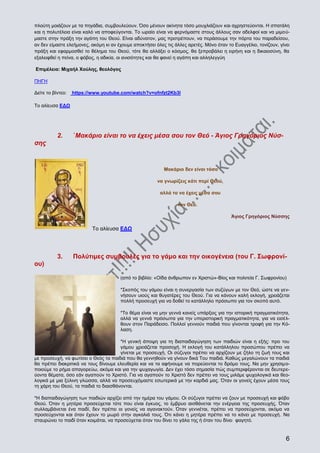 πλούτη μοιάζουν με τα πηγάδια, συμβουλεύουν. Όσο μένουν ακίνητα τόσο μουχλιάζουν και αχρηστεύονται. Η σπατάλη
και η πολυτέλεια είναι καλό να αποφεύγονται. Το ωραίο είναι να φερνόμαστε στους άλλους σαν αδελφοί και να μιμούμαστε στην πράξη την αγάπη του Θεού. Είναι αδύνατον, μας προτρέπουν, να περάσουμε την πόρτα του παραδείσου,
αν δεν είμαστε ελεήμονες, ακόμη κι αν έχουμε αποκτήσει όλες τις άλλες αρετές. Μόνο όταν το Ευαγγέλιο, τονίζουν, γίνει
πράξη και εφαρμοσθεί το θέλημα του Θεού, τότε θα αλλάξει ο κόσμος, θα ξεπροβάλει η ειρήνη και η δικαιοσύνη, θα
εξαλειφθεί η πείνα, ο φόβος, η αδικία, οι ανισότητες και θα φανεί η αγάπη και αλληλεγγύη
Επιμέλεια: Μιχαήλ Χούλης, θεολόγος
ΠΗΓΗ
Δείτε το βίντεο:

https://www.youtube.com/watch?v=ofnfzt2Kb3I

Το αλίευσα ΕΔΩ

2.

΄Μακάριο είναι το να έχεις μέσα σου τον Θεό - Άγιος Γρηγόριος Νύσ-

σης

Μακάριο δεν είναι τόσο
να γνωρίζεις κάτι περί Θεού,
αλλά το να έχεις μέσα σου
τον Θεό.
Άγιος Γρηγόριος Νύσσης

Το αλίευσα ΕΔΩ

3.

Πολύτιμες συμβουλές για το γάμο και την οικογένεια (του Γ. Σωφρονί-

ου)
(από το βιβλίο: «Οίδα άνθρωπον εν Χριστώ»-Βίος και πολιτεία Γ. Σωφρονίου)
*Σκοπός του γάμου είναι η συνεργασία των συζύγων με τον Θεό, ώστε να γεννήσουν υιούς και θυγατέρες του Θεού. Για να κάνουν καλή εκλογή, χρειάζεται
πολλή προσευχή για να δοθεί το κατάλληλο πρόσωπο για τον σκοπό αυτό.
*Το θέμα είναι να μην γεννά κανείς υπάρξεις για την ιστορική πραγματικότητα,
αλλά να γεννά πρόσωπα για την υπεριστορική πραγματικότητα, για να εισέλθουν στον Παράδεισο. Πολλοί γεννούν παιδιά που γίνονται τροφή για την Κόλαση.
*H γενική άποψη για τη διαπαιδαγώγηση των παιδιών είναι η εξής: προ του
γάμου χρειάζεται προσοχή. Η εκλογή του κατάλληλου προσώπου πρέπει να
γίνεται με προσευχή. Οι σύζυγοι πρέπει να αρχίζουν με ζήλο τη ζωή τους και
με προσευχή, να φωτίσει ο Θεός τα παιδιά που θα γεννηθούν να γίνουν δικά Του παιδιά. Καθώς μεγαλώνουν τα παιδιά
θα πρέπει διακριτικά να τους δίνουμε ελευθερία και να τα αφήνουμε να πορεύονται το δρόμο τους. Να μην χρησιμοποιούμε το ρήμα απαγορεύω, ακόμα και για την ψυχαγωγία. Δεν έχει τόσο σημασία πώς συμπεριφέρονται σε δευτερεύοντα θέματα, όσο εάν αγαπούν το Χριστό. Για να αγαπούν το Χριστό δεν πρέπει να τους μιλάμε ψυχολογικά και θεολογικά με μια ξύλινη γλώσσα, αλλά να προσευχόμαστε εσωτερικά με την καρδιά μας. Όταν οι γονείς έχουν μέσα τους
τη χάρη του Θεού, τα παιδιά το διαισθάνονται.
*Η διαπαιδαγώγηση των παιδιών αρχίζει από την ημέρα του γάμου. Οι σύζυγοι πρέπει να ζουν με προσευχή και φόβο
Θεού. Όταν η μητέρα προσεύχεται τότε που είναι έγκυος, το έμβρυο αισθάνεται την ενέργεια της προσευχής. Όταν
συλλαμβάνεται ένα παιδί, δεν πρέπει οι γονείς να αγανακτούν. Όταν γεννιέται, πρέπει να προσεύχονται, ακόμα να
προσεύχονται και όταν έχουν το μωρό στην αγκαλιά τους. Ότι κάνει η μητέρα πρέπει να το κάνει με προσευχή. Να
σταυρώνει το παιδί όταν κοιμάται, να προσεύχεται όταν του δίνει το γάλα της ή όταν του δίνει φαγητό.

6

 