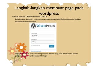 Langkah-langkah membuat page pada
wordpress
1.Masuk Kedalam DASBOR ADMINISTRATOR
Pada browser ketikkan : localhost/nama folder web/wp-admi Dalam contoh ini ketikkan
localhost/fatimah/wp-admin
Silahkan masukkan user name dan password, seperti yang anda isikan di saat proses
penginstallan dari wordpress.dan klik login
 