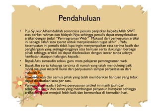 Pendahuluan
• Puji Syukur Alhamdulillah senantiasa penulis panjatkan kepada Allah SWT
atas berkat rahmat dan hidayah-Nya sehingga penulis dapat menyelesaikan
artikel dengan judul “PemrogramanWeb “ Maksud dari penyusunan artikel
ini sebagai salah satu syarat untuk menyelesaikan tugas akhir . Pada
kesempatan ini penulis tidak lupa ingin menyampaikan rasa terima kasih dan
penghargaan yang setinggi-tingginya atas bantuan serta dukungan berbagai
pihak sehingga artikel ini dapat diselesaikan dengan lancar tanpa adanya
hambatan ataupun halangan, kepada :hambatan ataupun halangan, kepada :
• Bapak Aris samsudin selaku guru mata pelajaran pemrograman web.
• Bapak, Ibu serta keluarga tercinta di rumah yang telah mendukung baik
moril maupun materil mulai dari penyusunan sampai penyelesaian dari
makalah ini.
• Kawan-kawan dan semua pihak yang telah memberikan bantuan yang tidak
dapat disebutkan satu per satu.
• Penyusun menyadari bahwa penyusunan artikel ini masih jauh dari
sempurna, kritik dan saran yang membangun penyusun harapkan sehingga
artikel ini dapat menjadi lebih baik dan bermanfaat di kemudian hari.
 