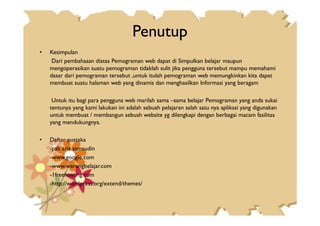 Penutup
• Kesimpulan
Dari pembahasan diatas Pemograman web dapat di Simpulkan belajar maupun
mengoperasikan suatu pemograman tidaklah sulit jika pengguna tersebut mampu memahami
dasar dari pemograman tersebut ,untuk itulah pemograman web memungkinkan kita dapat
membuat suatu halaman web yang dinamis dan menghasilkan Informasi yang beragam
Untuk itu bagi para pengguna web marilah sama –sama belajar Pemograman yang anda sukai
tentunya yang kami lakukan ini adalah sebuah pelajaran salah satu nya aplikasi yang digunakan
untuk membuat / membangun sebuah website yg dilengkapi dengan berbagai macam fasilitasuntuk membuat / membangun sebuah website yg dilengkapi dengan berbagai macam fasilitas
yang mendukungnya.
• Daftar pustaka
-pak aris samsudin
-www.google.com
-www.warungbelajar.com
-1freehosting.com
-http://wordpress.org/extend/themes/
 