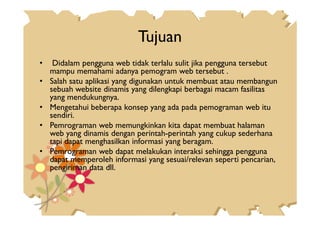 Tujuan
• Didalam pengguna web tidak terlalu sulit jika pengguna tersebut
mampu memahami adanya pemogram web tersebut .
• Salah satu aplikasi yang digunakan untuk membuat atau membangun
sebuah website dinamis yang dilengkapi berbagai macam fasilitas
yang mendukungnya.
• Mengetahui beberapa konsep yang ada pada pemograman web itu
sendiri.sendiri.
• Pemrograman web memungkinkan kita dapat membuat halaman
web yang dinamis dengan perintah-perintah yang cukup sederhana
tapi dapat menghasilkan informasi yang beragam.
• Pemrograman web dapat melakukan interaksi sehingga pengguna
dapat memperoleh informasi yang sesuai/relevan seperti pencarian,
pengiriman data dll.
 
