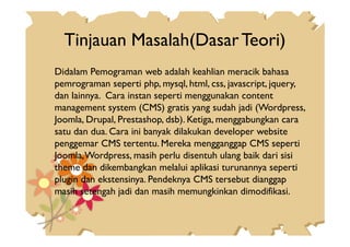 Tinjauan Masalah(DasarTeori)
Didalam Pemograman web adalah keahlian meracik bahasa
pemrograman seperti php, mysql, html, css, javascript, jquery,
dan lainnya. Cara instan seperti menggunakan content
management system (CMS) gratis yang sudah jadi (Wordpress,
Joomla, Drupal, Prestashop, dsb). Ketiga, menggabungkan caraJoomla, Drupal, Prestashop, dsb). Ketiga, menggabungkan cara
satu dan dua. Cara ini banyak dilakukan developer website
penggemar CMS tertentu. Mereka mengganggap CMS seperti
Joomla,Wordpress, masih perlu disentuh ulang baik dari sisi
theme dan dikembangkan melalui aplikasi turunannya seperti
plugin dan ekstensinya. Pendeknya CMS tersebut dianggap
masih setengah jadi dan masih memungkinkan dimodifikasi.
 