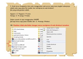2. Anda harus mengetahui dulu anda menggunakan web server yang mana, langkah selanjutnya
adalah anda copy paste file installer dari wordpress ke web direktori.
Jika yang anda gunakan adalah
Appserv : C appserv www
Xampp : C xampp htdoc
Dalam contoh ini saya menggunakan XAMPP
Jadi saya harus copy paste installer dari : C xampp htdoct
NB : Pastikan tidak ada folder dengan nama wordpress di web direktori tersebut.
 