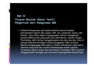 Bab II
Tinjuan Masalah (Dasar Teori)
Pengertian dari Pemograman WEB
Didalam Pemograman web adalah keahlian meracik bahasa
pemrograman seperti php, mysql, html, css, javascript, jquery, danpemrograman seperti php, mysql, html, css, javascript, jquery, dan
lainnya. Cara instan seperti menggunakan content management
system (CMS) gratis yang sudah jadi (Wordpress, Joomla, Drupal,
Prestashop, dsb). Ketiga, menggabungkan cara satu dan dua. Cara ini
banyak dilakukan developer website penggemar CMS tertentu.
Mereka mengganggap CMS seperti Joomla, Wordpress, masih perlu
disentuh ulang baik dari sisidan dikembangkan melalui aplikasi
turunannya seperti plugin dan ekstensinya. Pendeknya CMS tersebut
dianggap masih setengah jadi dan masih memungkinkan dimodifikasi.
 