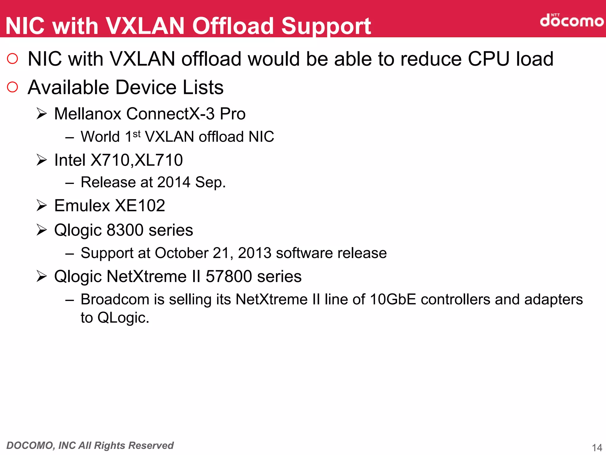 DOCOMO, INC All Rights Reserved
○  NIC with VXLAN offload would be able to reduce CPU load
○  Available Device Lists
Ø  Mellanox ConnectX-3 Pro
–  World 1st VXLAN offload NIC
Ø  Intel X710,XL710
–  Release at 2014 Sep.
Ø  Emulex XE102
Ø  Qlogic 8300 series
–  Support at October 21, 2013 software release
Ø  Qlogic NetXtreme II 57800 series
–  Broadcom is selling its NetXtreme II line of 10GbE controllers and adapters
to QLogic.
NIC with VXLAN Offload Support	
14
 