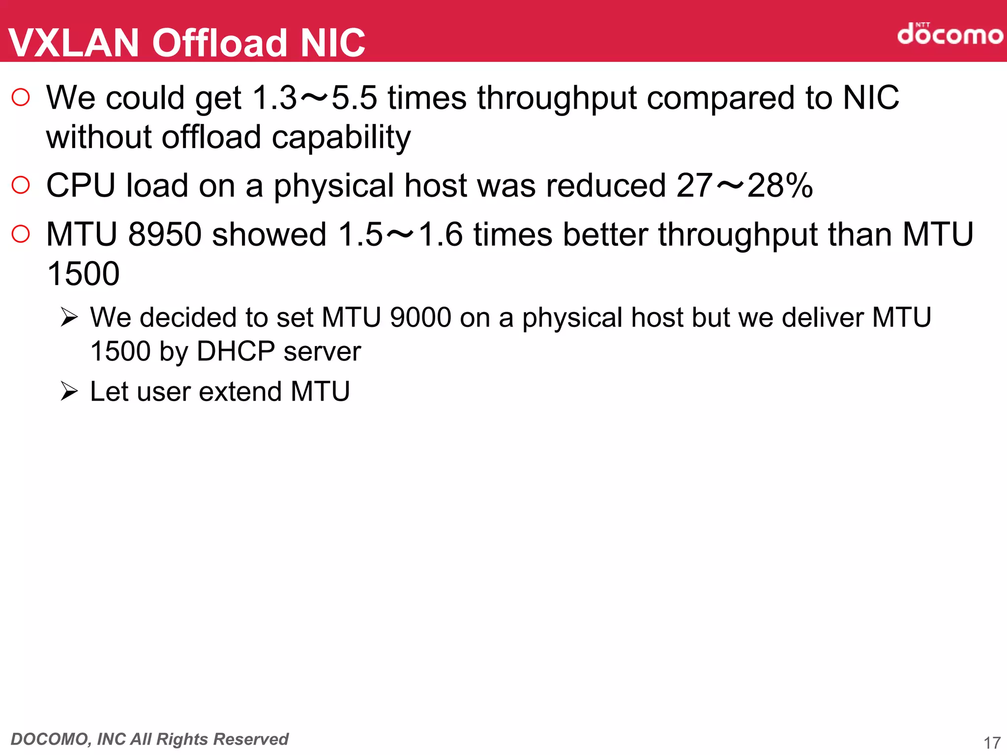 DOCOMO, INC All Rights Reserved
○  We could get 1.3～5.5 times throughput compared to NIC
without offload capability
○  CPU load on a physical host was reduced 27～28%
○  MTU 8950 showed 1.5～1.6 times better throughput than MTU
1500
Ø  We decided to set MTU 9000 on a physical host but we deliver MTU
1500 by DHCP server
Ø  Let user extend MTU 	
VXLAN Offload NIC	
17
 