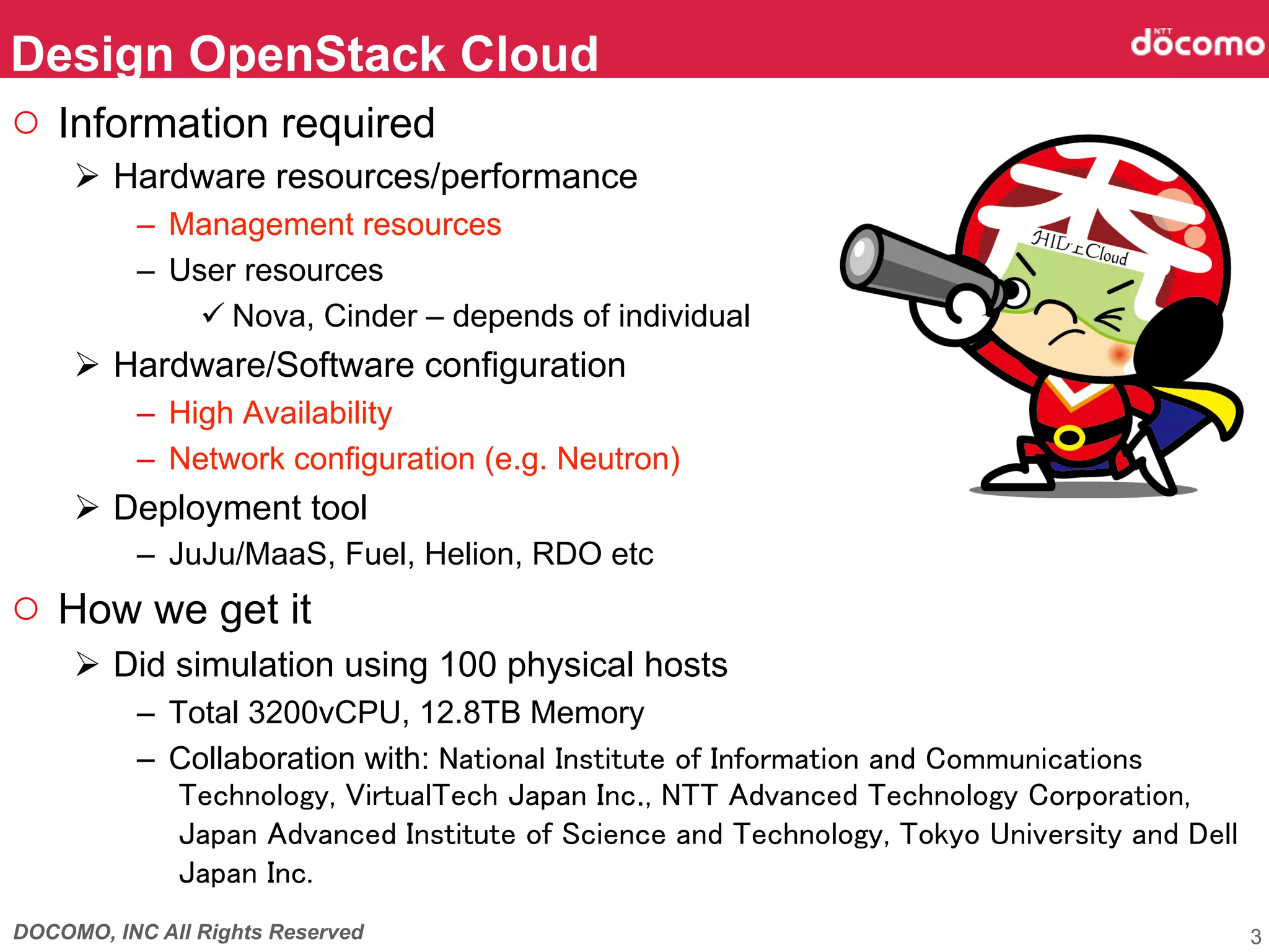 DOCOMO, INC All Rights Reserved
○  Information required
Ø  Hardware resources/performance
–  Management resources
–  User resources
ü Nova, Cinder – depends of individual
Ø  Hardware/Software configuration
–  High Availability
–  Network configuration (e.g. Neutron)
Ø  Deployment tool
–  JuJu/MaaS, Fuel, Helion, RDO etc
○  How we get it
Ø  Did simulation using 100 physical hosts
–  Total 3200vCPU, 12.8TB Memory
–  Collaboration with: National Institute of Information and Communications
Technology, VirtualTech Japan Inc., NTT Advanced Technology Corporation,
Japan Advanced Institute of Science and Technology, Tokyo University and Dell
Japan Inc.
Design OpenStack Cloud	
3
 