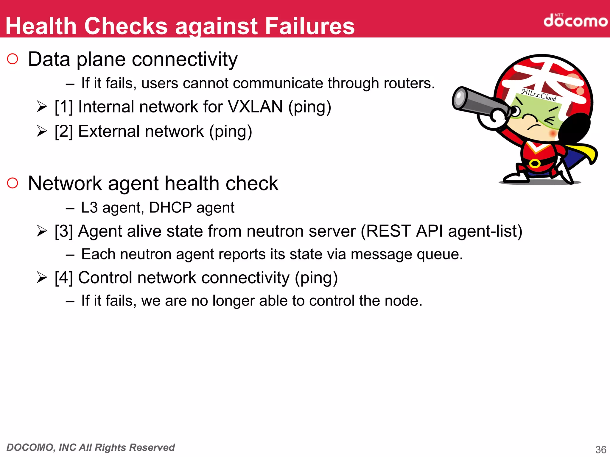 DOCOMO, INC All Rights Reserved
○  Data plane connectivity
–  If it fails, users cannot communicate through routers.
Ø  [1] Internal network for VXLAN (ping)
Ø  [2] External network (ping)
○  Network agent health check
–  L3 agent, DHCP agent
Ø  [3] Agent alive state from neutron server (REST API agent-list)
–  Each neutron agent reports its state via message queue.
Ø  [4] Control network connectivity (ping)
–  If it fails, we are no longer able to control the node.
Health Checks against Failures	
36
 