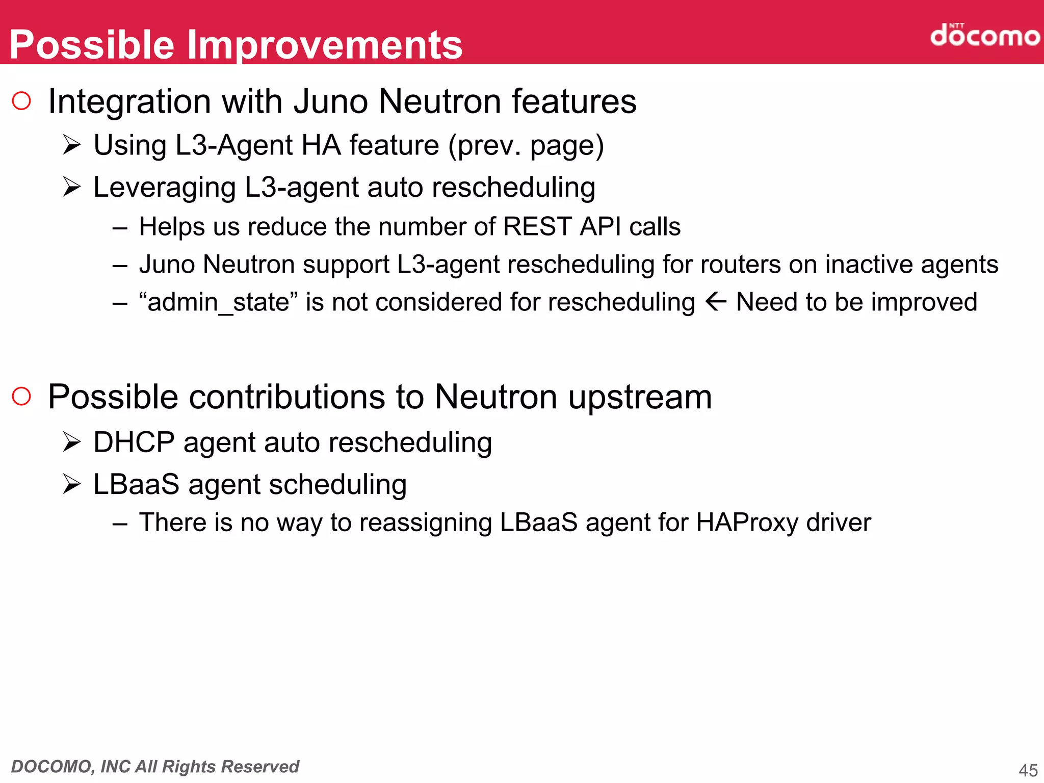 DOCOMO, INC All Rights Reserved
○  Integration with Juno Neutron features
Ø  Using L3-Agent HA feature (prev. page)
Ø  Leveraging L3-agent auto rescheduling
–  Helps us reduce the number of REST API calls
–  Juno Neutron support L3-agent rescheduling for routers on inactive agents
–  “admin_state” is not considered for rescheduling ß Need to be improved
○  Possible contributions to Neutron upstream
Ø  DHCP agent auto rescheduling
Ø  LBaaS agent scheduling
–  There is no way to reassigning LBaaS agent for HAProxy driver
Possible Improvements	
45
 