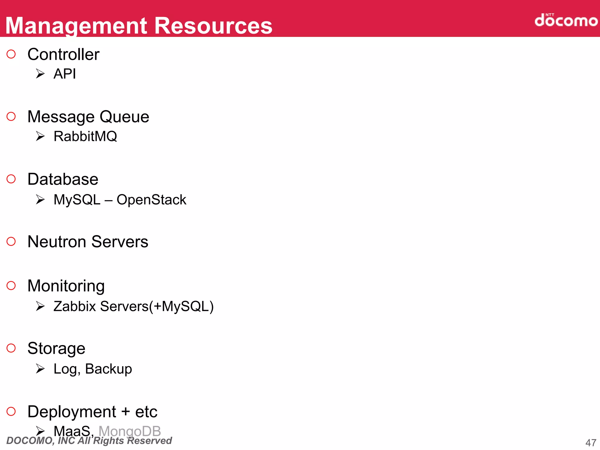 DOCOMO, INC All Rights Reserved
○  Controller
Ø  API
○  Message Queue
Ø  RabbitMQ
○  Database
Ø  MySQL – OpenStack
○  Neutron Servers
○  Monitoring
Ø  Zabbix Servers(+MySQL)
○  Storage
Ø  Log, Backup
○  Deployment + etc
Ø  MaaS, MongoDB
Management Resources	
47
 