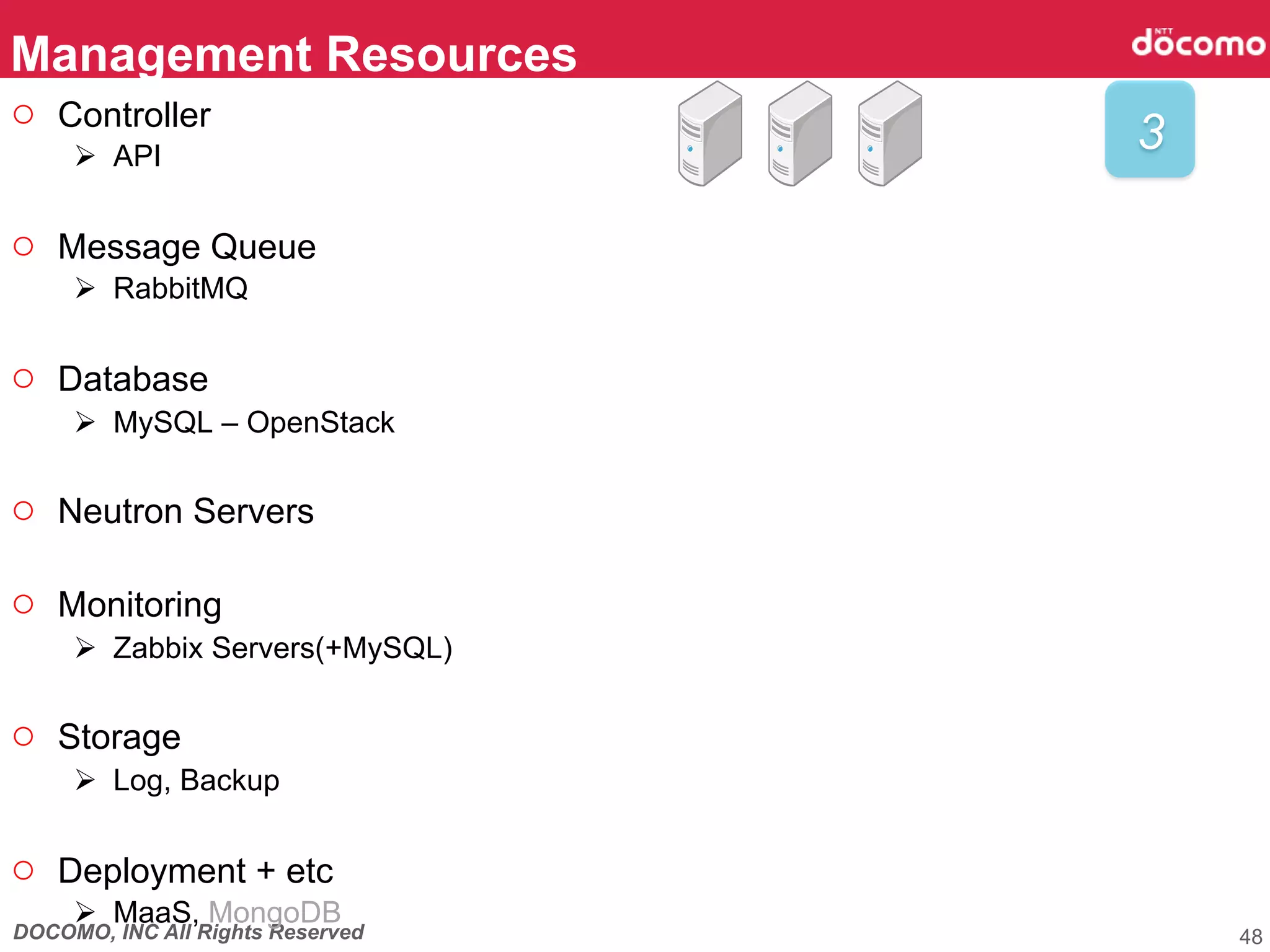DOCOMO, INC All Rights Reserved
Management Resources	
48
3	
○  Controller
Ø  API
○  Message Queue
Ø  RabbitMQ
○  Database
Ø  MySQL – OpenStack
○  Neutron Servers
○  Monitoring
Ø  Zabbix Servers(+MySQL)
○  Storage
Ø  Log, Backup
○  Deployment + etc
Ø  MaaS, MongoDB
 