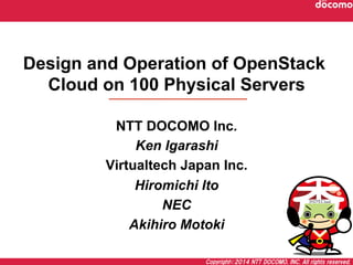 Copyright©2014  NTT  DOCOMO,  INC.  All  rights  reserved.
Design and Operation of OpenStack
Cloud on 100 Physical Servers	
NTT DOCOMO Inc.
Ken Igarashi
Virtualtech Japan Inc.
Hiromichi Ito
NEC
Akihiro Motoki
 