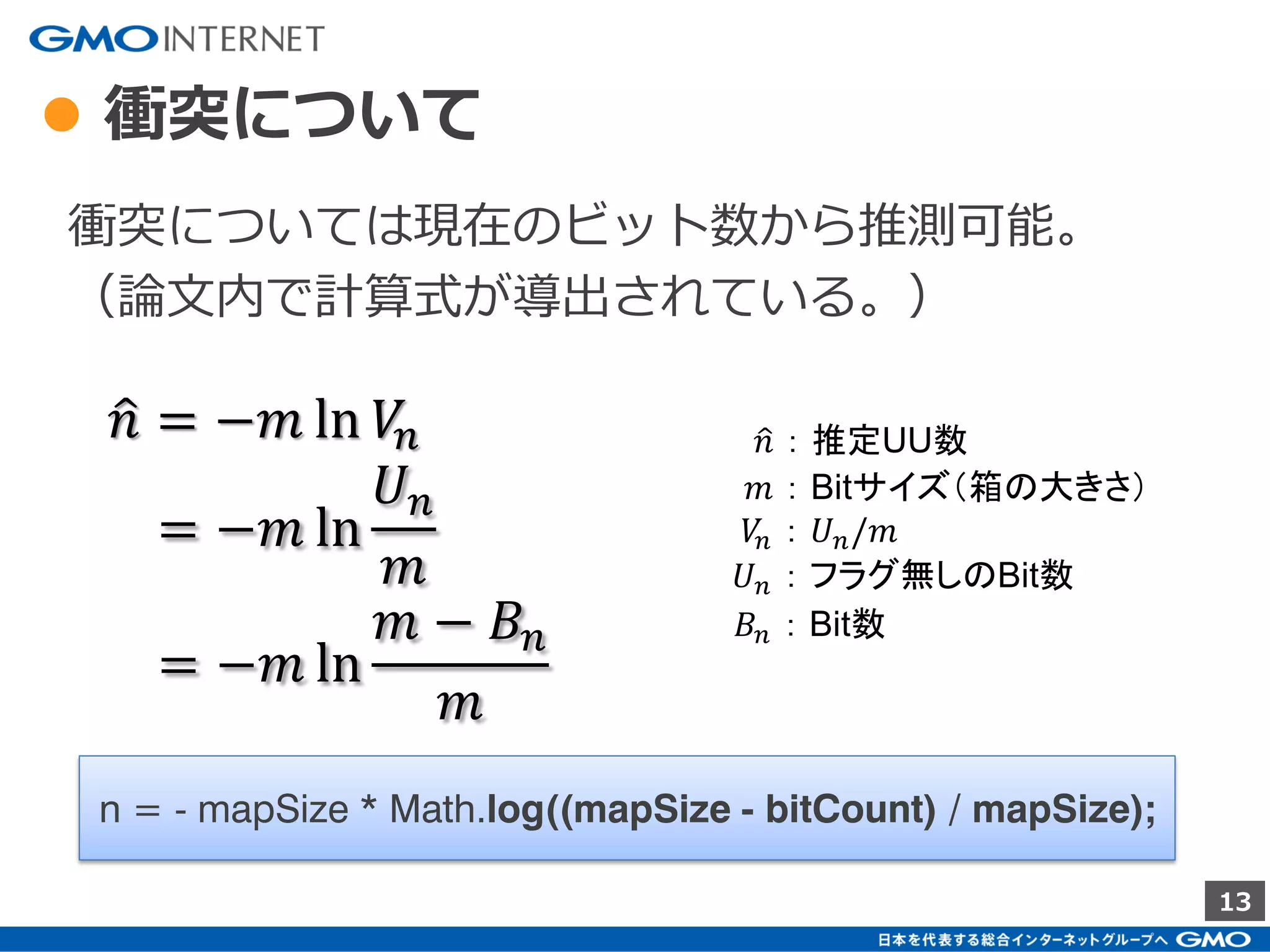 13
● Redisでの LinearCounting（Java）
2. Redisへの投入
4. BitMap内のBit数のカウント
3. AND (OR)の結合
1. Hash化
int hash = MurmurHash.hash(userId, SEED);
※ Jedis(Java-Redis-Client) のライブラリ追加は必要
int index = hash % mapSize;
jedis.setbit(data, Math.abs(index), true);
jedis.bitop(BitOP.AND, destKey, keys);
jedis.bitcount(key);
 