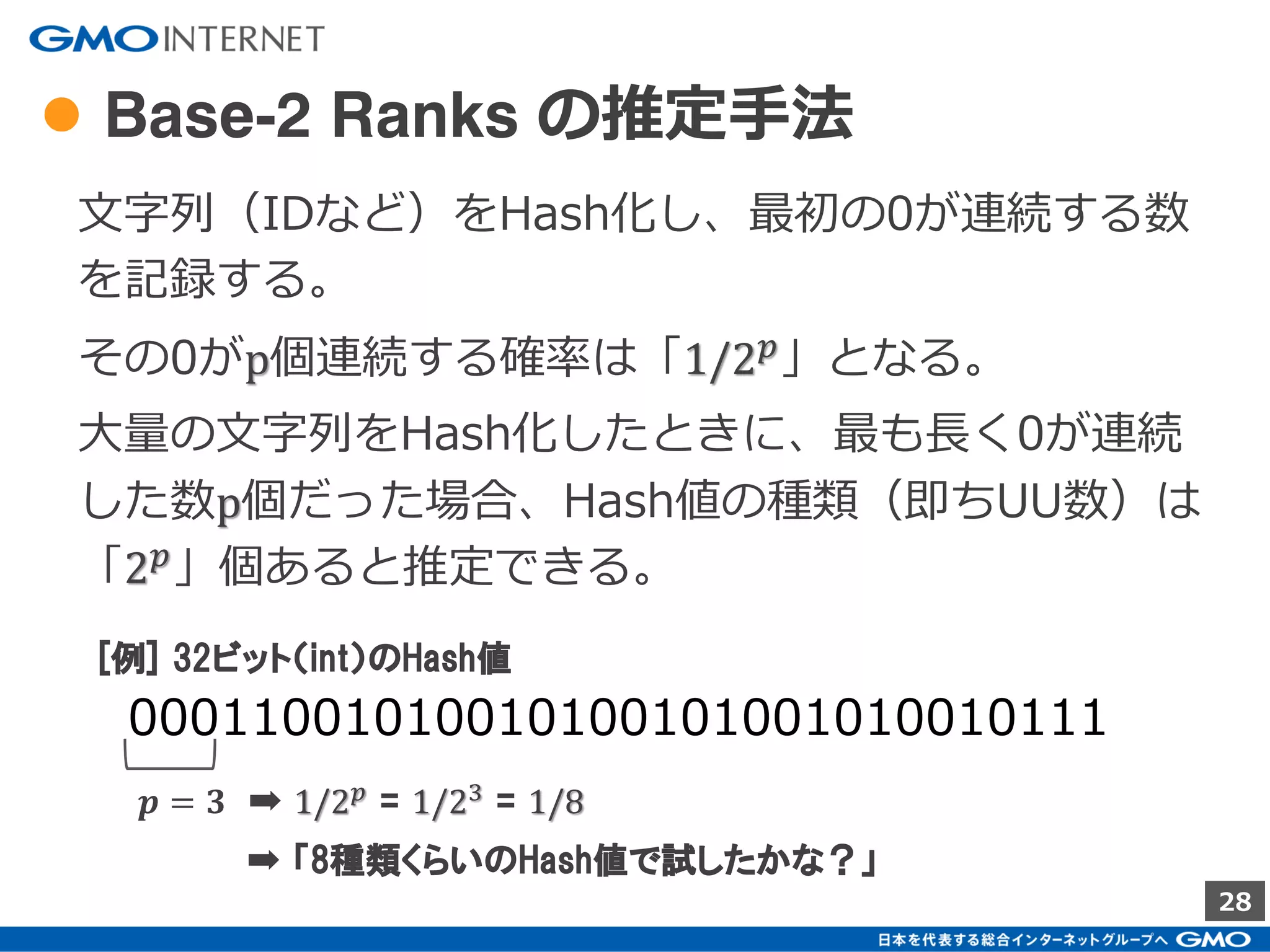 28
●推定にHashの最小値を用いる例（２）
最小値だけを取って置き、UU数3を推定する。
Hash関数-1
Hash関数-2
Hash関数-3
Hash関数-k 1 1
1 1
1 1
1 1
…
…
U001
U002
U003
1 2 3 4 5 6 7 8
( Index + 1 )
2
4
1
3
…
※ 説明の簡略化のため、衝突は発生しないと仮定
 