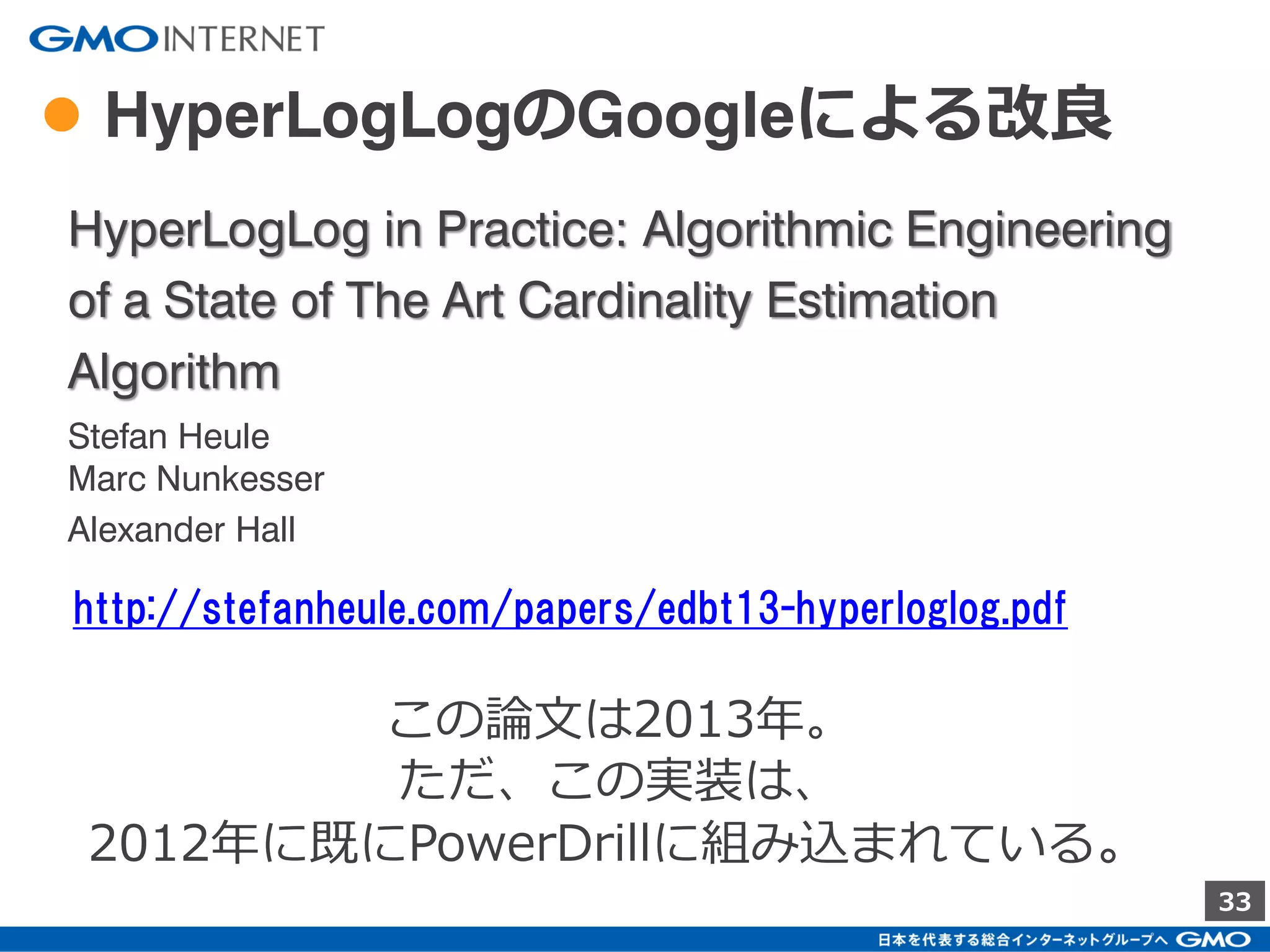 33
● HyperLogLogの使用メモリ
各Hash関数毎に保有する数値はhash関数のbitの桁数
が最大となる。
2
0
1
…
Hash桁数 bit数
32 5
64 6
Hash関数-1
Hash関数-2
Hash関数-k
…
左の数値1つを覚えるのに必要なサイズは、
Hashの桁数32bitであれば 5bit で済む。
全体で必要なサイズは、
Hash関数 k個とすると
5 x k bit
となる。
 