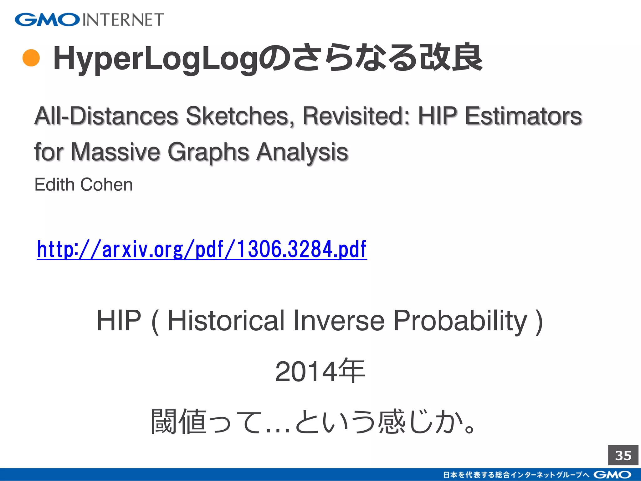 35
● HyperLogLogのGoogleによる改良
HyperLogLog in Practice: Algorithmic Engineering
of a State of The Art Cardinality Estimation
Algorithm
Stefan Heule
Marc Nunkesser
Alexander Hall
http://stefanheule.com/papers/edbt13-hyperloglog.pdf
この論文は2013年。
ただ、この実装は、
2012年に既にPowerDrillに組み込まれている。
 