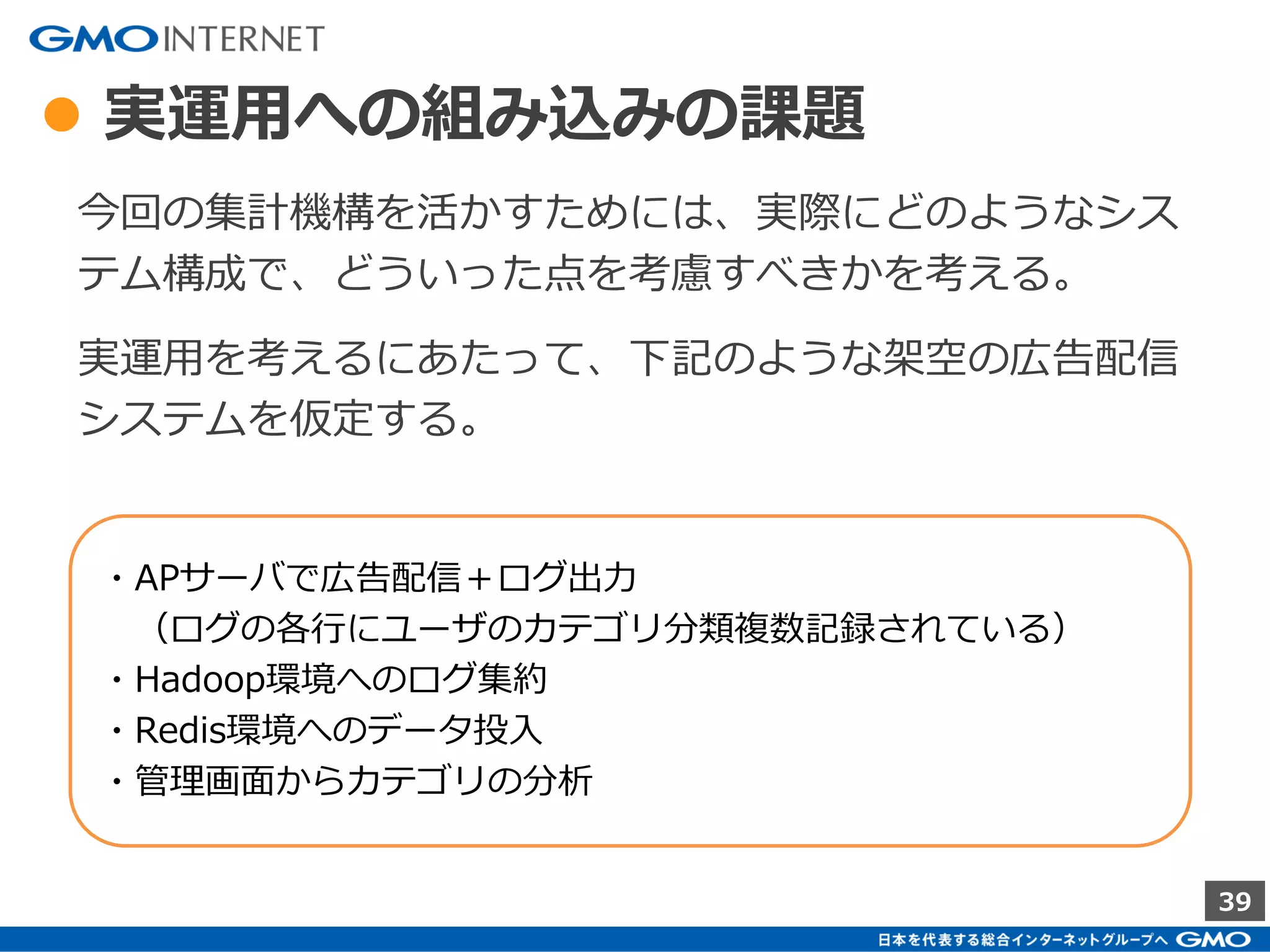 39
● HyperLogLogだけでよいのでは？
A. NO
HyperLogLogは省メモリで大量のUUカウントに特化して
いるため他に応用が利きにくい。
[例]
LinearCountingであれば、BitMapを取り出して配信対象
のUser特定などの技術に応用できるが、HyperLogLogで
は全体のUU数が取れるのみ。
その他、並列化で分散させると、HyperLogLogは落ち、
LinearCountingは精度が向上する。
 