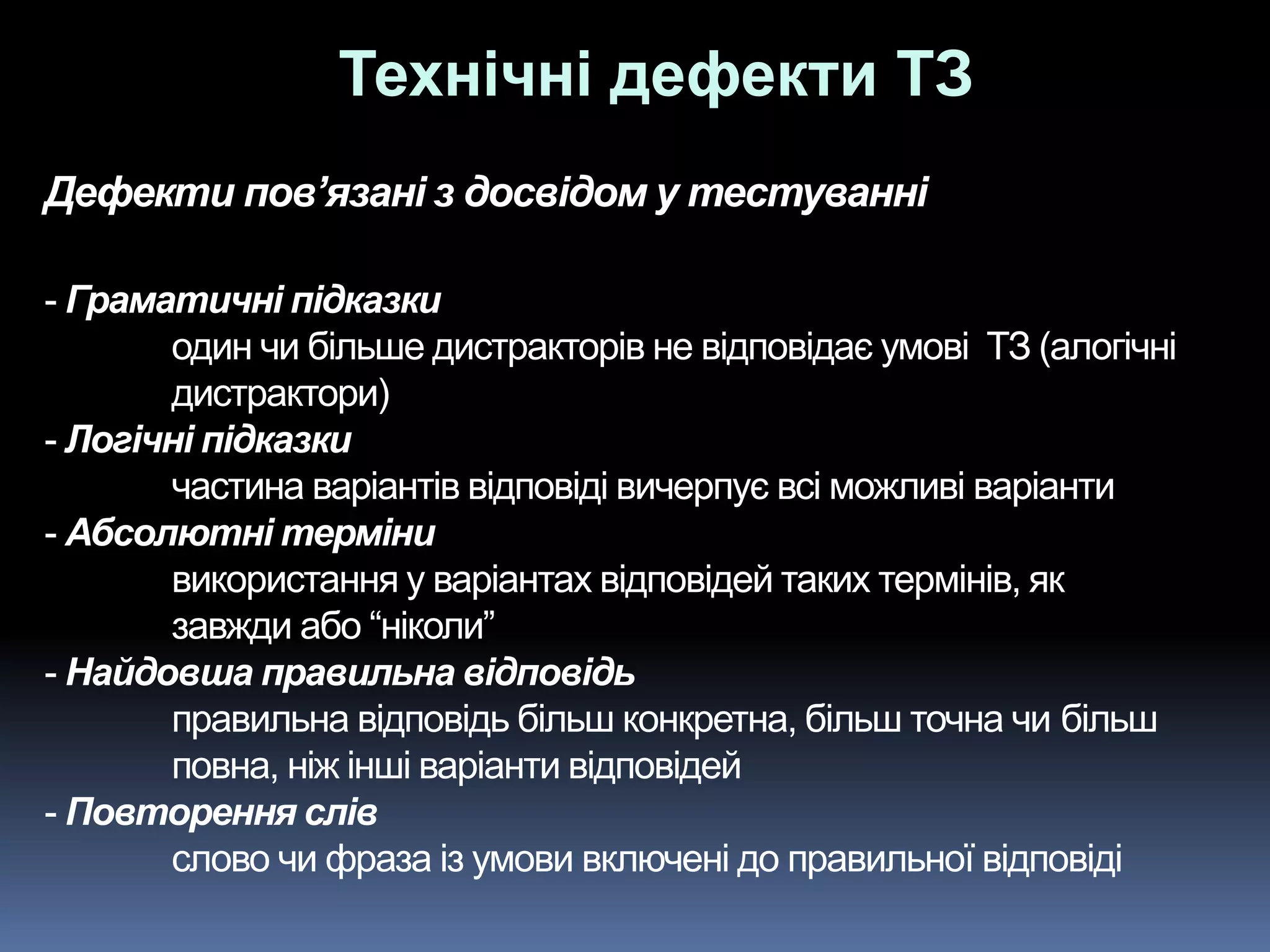 Дефекти пов’язані з досвідом у тестуванні
- Граматичні підказки
один чи більше дистракторів не відповідає умові ТЗ (алогічні
дистрактори)
- Логічні підказки
частина варіантів відповіді вичерпує всі можливі варіанти
- Абсолютні терміни
використання у варіантах відповідей таких термінів, як
завжди або “ніколи”
- Найдовша правильна відповідь
правильна відповідь більш конкретна, більш точна чи більш
повна, ніж інші варіанти відповідей
- Повторення слів
слово чи фраза із умови включені до правильної відповіді
Технічні дефекти ТЗ
 