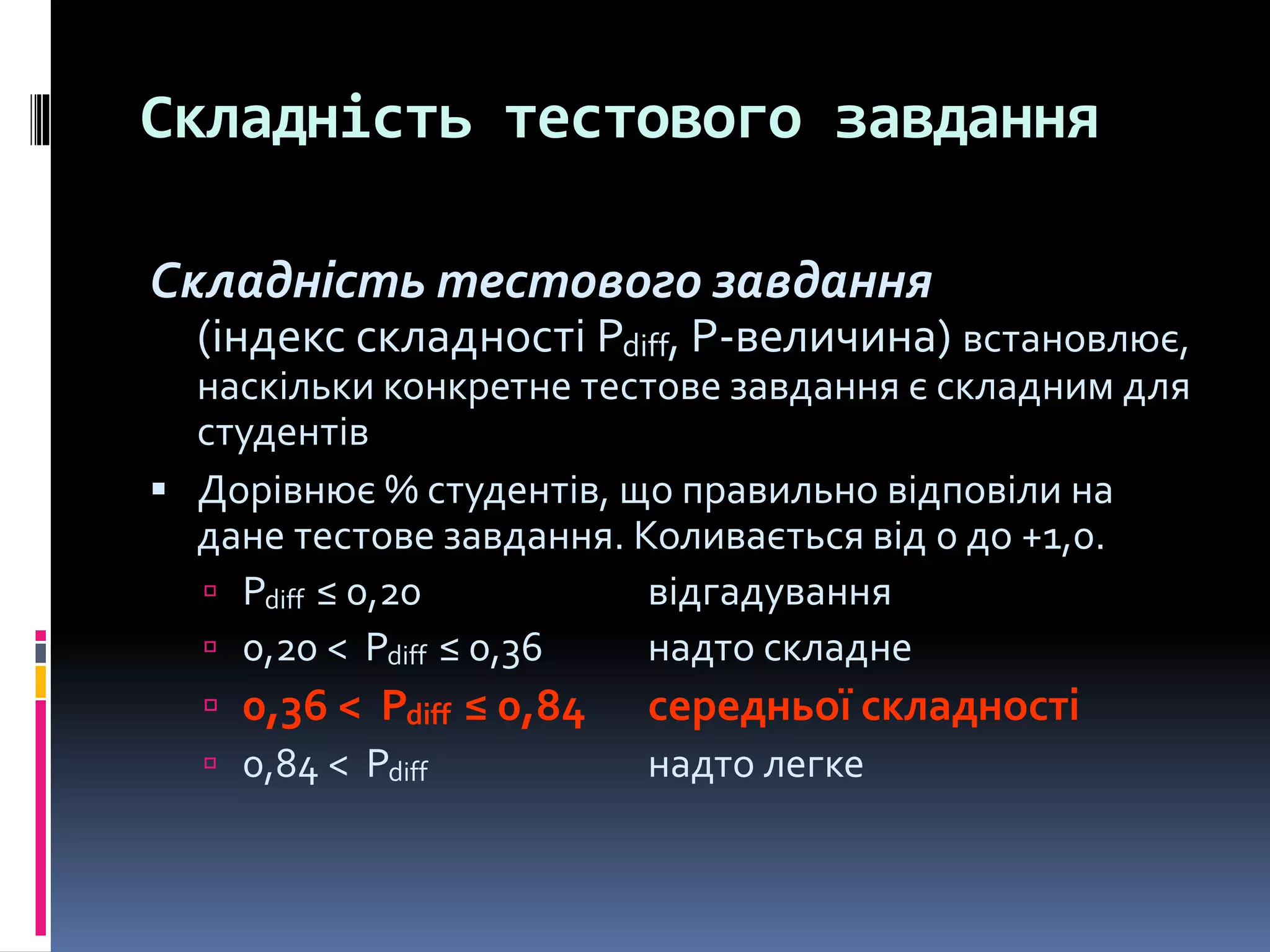 Складність тестового завдання
Складність тестового завдання
(індекс складності Pdiff, Р-величина) встановлює,
наскільки конкретне тестове завдання є складним для
студентів
 Дорівнює % студентів, що правильно відповіли на
дане тестове завдання. Коливається від 0 до +1,0.
 Pdiff ≤ 0,20 відгадування
 0,20 < Pdiff ≤ 0,36 надто складне
 0,36 < Pdiff ≤ 0,84 середньої складності
 0,84 < Pdiff надто легке
 