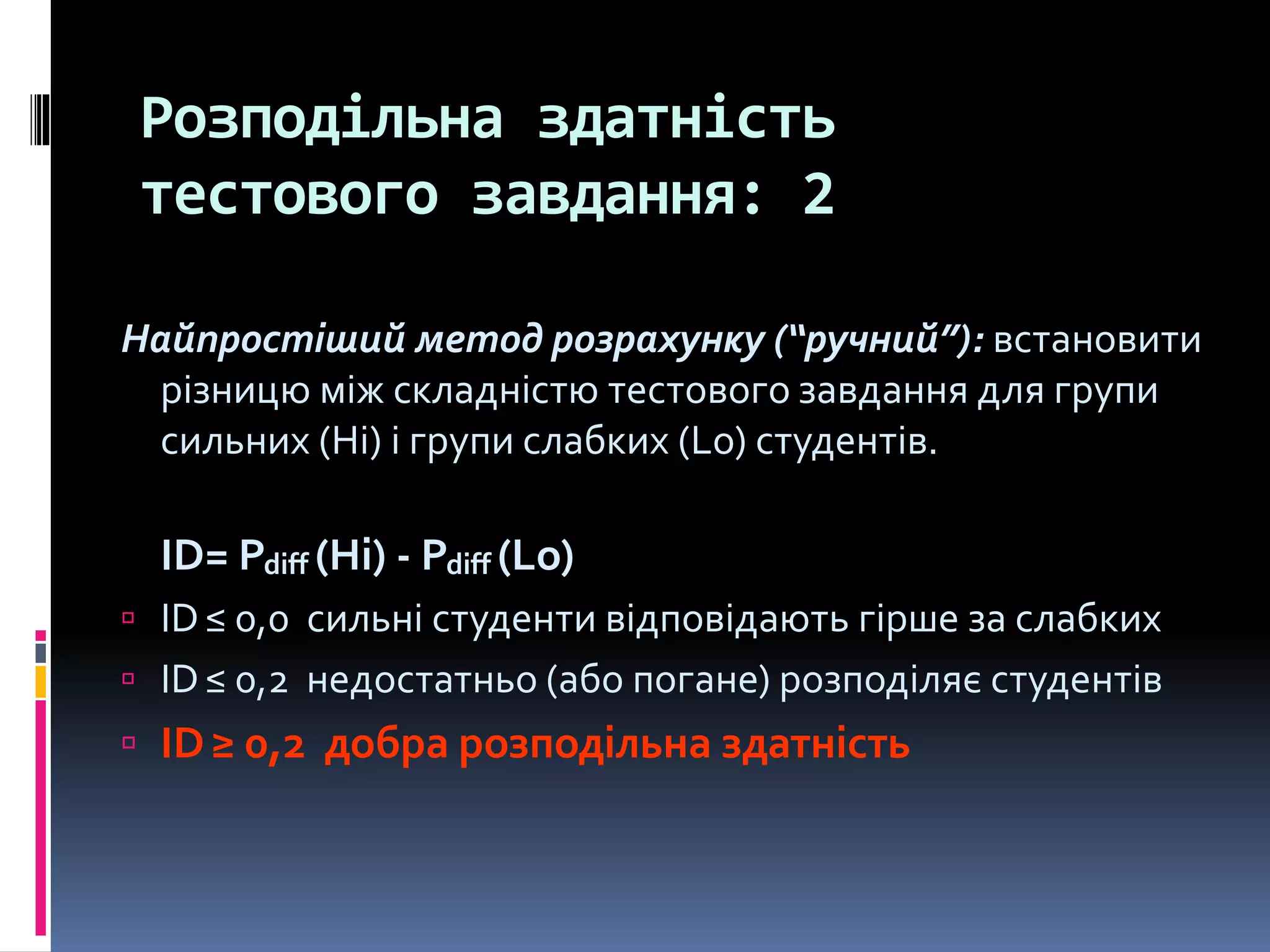 Розподільна здатність
тестового завдання: 2
Найпростіший метод розрахунку (“ручний”): встановити
різницю між складністю тестового завдання для групи
сильних (Hi) і групи слабких (Lo) студентів.
ID= Pdiff (Hi) - Pdiff (Lo)
 ID≤ 0,0 сильні студенти відповідають гірше за слабких
 ID≤ 0,2 недостатньо (або погане) розподіляє студентів
 ID≥ 0,2 добра розподільна здатність
 