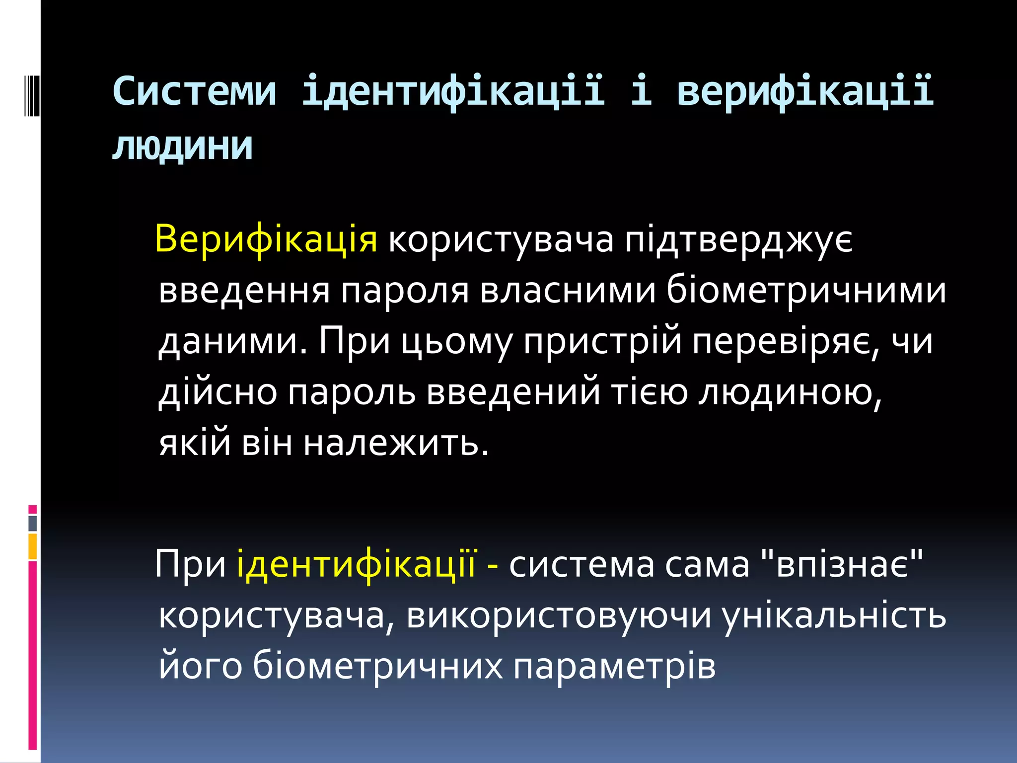 Системи ідентифікації і верифікації
людини
Верифікація користувача підтверджує
введення пароля власними біометричними
даними. При цьому пристрій перевіряє, чи
дійсно пароль введений тією людиною,
якій він належить.
При ідентифікації - система сама "впізнає"
користувача, використовуючи унікальність
його біометричних параметрів
 