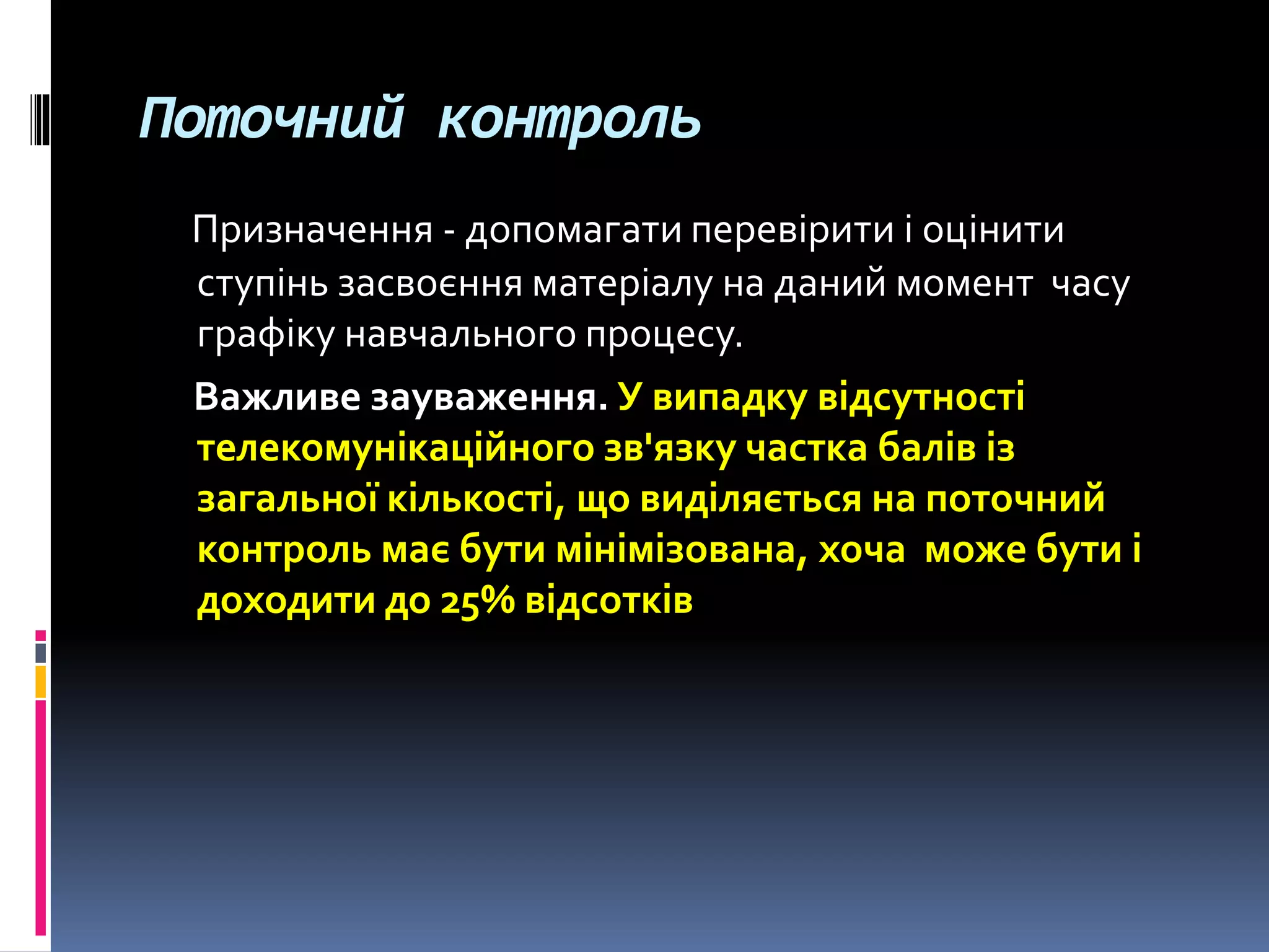 Поточний контроль
Призначення - допомагати перевірити і оцінити
ступінь засвоєння матеріалу на даний момент часу
графіку навчального процесу.
Важливе зауваження. У випадку відсутності
телекомунікаційного зв'язку частка балів із
загальної кількості, що виділяється на поточний
контроль має бути мінімізована, хоча може бути і
доходити до 25% відсотків
 