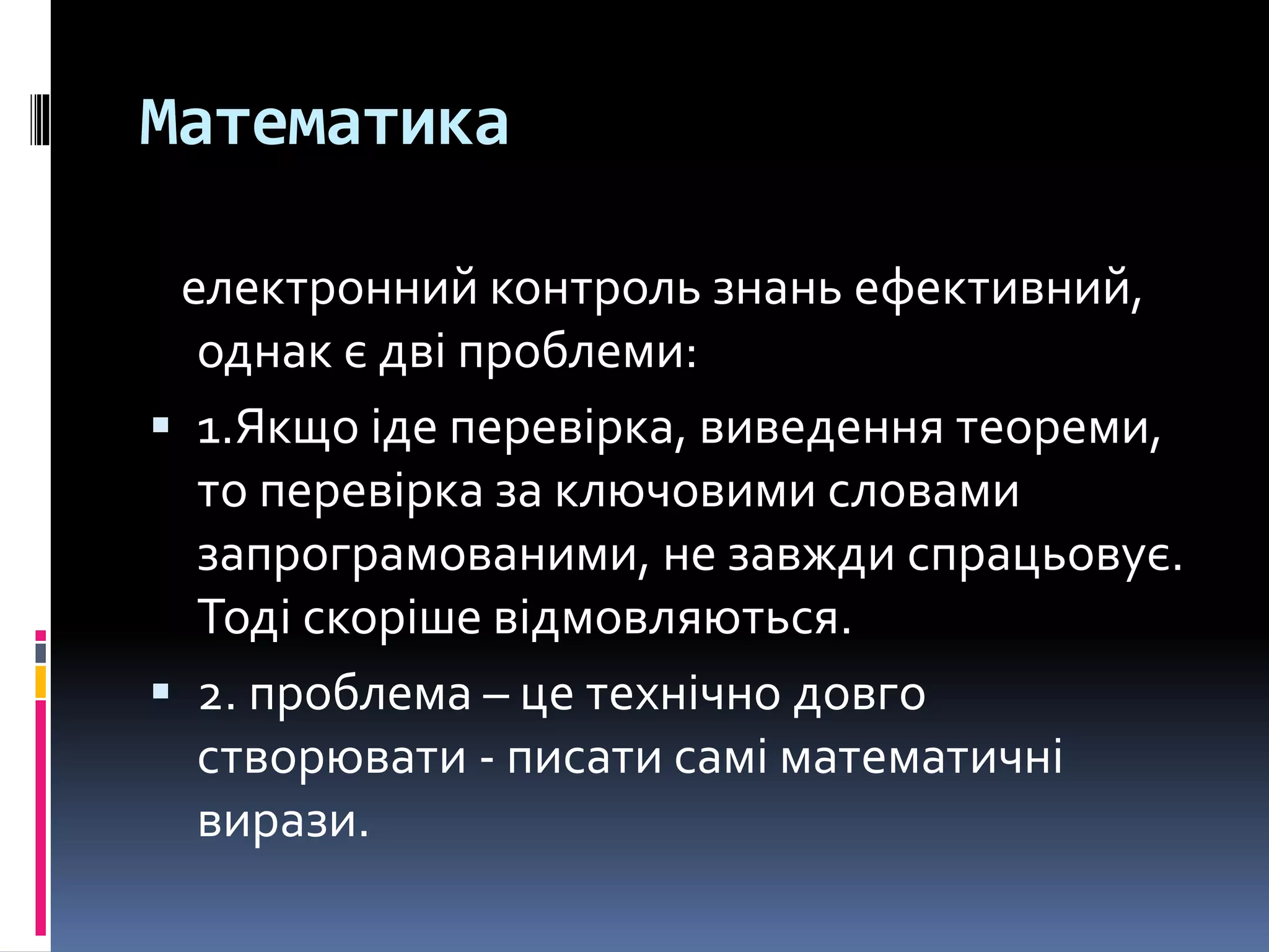 Математика
електронний контроль знань ефективний,
однак є дві проблеми:
 1.Якщо іде перевірка, виведення теореми,
то перевірка за ключовими словами
запрограмованими, не завжди спрацьовує.
Тоді скоріше відмовляються.
 2. проблема – це технічно довго
створювати - писати самі математичні
вирази.
 