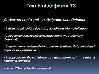 Дефекти пов’язані з надмірною складністю
- Варіанти відповіді є довгими, складними або подвійними.
- Цифрові показники подані безсистемно (не в єдиному
форматі) .
- Стилістична неоднорідність варіантів відповідей,нелогічний
порядок цих варіантів.
- Використання фрази “нічого з вище зазначеного” у якості
варіанта відповіді.
- Умови ТЗ складні або заплутані.
Технічні дефекти ТЗ
 