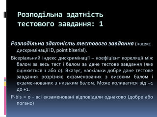 Розподільна здатність
тестового завдання: 1
Розподільна здатність тестового завдання (індекс
дискримінації ID, point biserial).
Бісеріальний індекс дискримінації – коефіцієнт кореляції між
балом за весь тест і балом за дане тестове завдання (яке
оцінюється 1 або 0). Вказує, наскільки добре дане тестове
завдання розрізняє екзаменованих з високим балом і
екзаме-нованих з низьким балом. Може коливатися від –1
до +1.
P-bis = 0 - всі екзаменовані відповідали однаково (добре або
погано)
 
