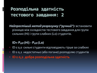 Розподільна здатність
тестового завдання: 2
Найпростіший метод розрахунку (“ручний”): встановити
різницю між складністю тестового завдання для групи
сильних (Hi) і групи слабких (Lo) студентів.
ID= Pdiff (Hi) - Pdiff (Lo)
 ID≤ 0,0 сильні студенти відповідають гірше за слабких
 ID≤ 0,2 недостатньо (або погане) розподіляє студентів
 ID≥ 0,2 добра розподільна здатність
 