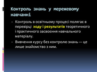 Контроль знань у мережевому
навчанні
- Контроль в освітньому процесі полягає в
перевірці ходу і результатів теоретичного
і практичного засвоєння навчального
матеріалу.
- Вивчення курсу без контролю знань — це
лише знайомство з ним.
 