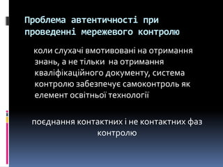 Проблема автентичності при
проведенні мережевого контролю
коли слухачі вмотивовані на отримання
знань, а не тільки на отримання
кваліфікаційного документу, система
контролю забезпечує самоконтроль як
елемент освітньої технології
поєднання контактних і не контактних фаз
контролю
 