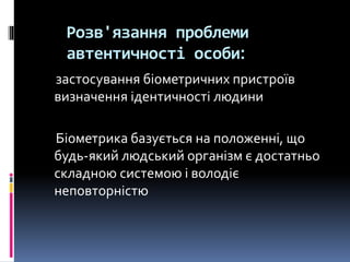 Розв'язання проблеми
автентичності особи:
застосування біометричних пристроїв
визначення ідентичності людини
Біометрика базується на положенні, що
будь-який людський організм є достатньо
складною системою і володіє
неповторністю
 