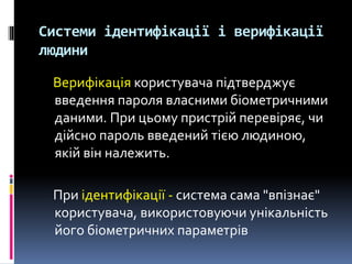Системи ідентифікації і верифікації
людини
Верифікація користувача підтверджує
введення пароля власними біометричними
даними. При цьому пристрій перевіряє, чи
дійсно пароль введений тією людиною,
якій він належить.
При ідентифікації - система сама "впізнає"
користувача, використовуючи унікальність
його біометричних параметрів
 