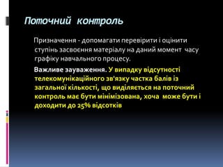 Поточний контроль
Призначення - допомагати перевірити і оцінити
ступінь засвоєння матеріалу на даний момент часу
графіку навчального процесу.
Важливе зауваження. У випадку відсутності
телекомунікаційного зв'язку частка балів із
загальної кількості, що виділяється на поточний
контроль має бути мінімізована, хоча може бути і
доходити до 25% відсотків
 