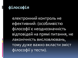 філософія
електронний контроль не
ефективний: (особливістю
філософії є неоднозначність
відповідей на прямі питання, не
лаконічність висловлювань,
тому дуже важко вкласти зміст
філософії у тести).
 
