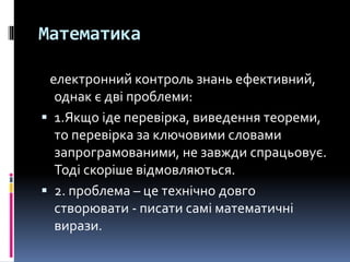 Математика
електронний контроль знань ефективний,
однак є дві проблеми:
 1.Якщо іде перевірка, виведення теореми,
то перевірка за ключовими словами
запрограмованими, не завжди спрацьовує.
Тоді скоріше відмовляються.
 2. проблема – це технічно довго
створювати - писати самі математичні
вирази.
 