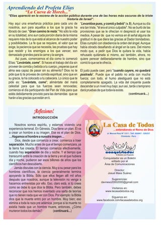Conquistador es un Boletín
editado por el
Área de Comunicaciones
Director:
Josué Mass Suárez
Sugerencias:
davneso20002000@gmail.com
Visítanos en:
www.lacasadetodos.org
Síguenos en:
www.facebook.com/lacasadetodos.org
¡Reflexiones!
INTRODUCCIÓN
Nosotros somos espíritu, y estamos viviendo una
experiencia terrenal. En Génesis, Dios tiene un plan. Él va
a crear un hombre a su imagen. Ese es el plan de Dios.
…Hagamoselhombreanuestraimagen…
Dios, desde que comienza a crear, comienza a traer
separación. Mucho antes de que el tiempo comenzara, ya
la tierra fue creada. El tiempo comienza efectivamente,
cuando hay separación de día y noche. Y el tiempo que
transcurrió entre la creación de la tierra y en el que hubiera
día y noche, pudieron ser esos billones de años que los
cientíﬁcoshandescubierto.
Jamás discutas con la ciencia. Muy a su pesar para los
hombres cientíﬁcos, la ciencia generalmente termina
apoyando la Biblia. Sólo que ellos llegan allí mil años
después que nosotros, aunque la televisión no venga a
hacernos entrevistas por ello. Eso, claro está, si tú crees
como se debe lo que dice la Biblia. Pero también, debes
reconocer que nos hemos inventado una sarta de teorías
que no tienen nada que ver con Dios. Por ejemplo: la Biblia
dice que la muerte entró por un hombre. Muy bien; eso
elimina a toda la raza pre adámica, porque si la muerte no
existía hasta que un hombre muere, entonces, ¿Cómo
murierontodoslosdemás? (continuará...)
Aprendiendo del Profeta Elias
“La Cueva de Horeb...”
“Elías apareció en la escena de la acción pública durante una de las horas más oscuras de la triste
historia de Israel”.
Hay aquí una enseñanza práctica para cada uno de
nosotros, aun para aquellos a los que la gracia ha
librado de caer. "Gran camino te resta." No sólo la vida
ensu totalidad, sino auncada porción diaria dela misma
requiere más de lo que está al alcance de nuestro poder
y posibilidades. La fe que se requiere, el valor que se
exige, la paciencia que se necesita, las pruebas que hay
que resistir y los enemigos a los que vencer, son
demasiadograndesparalacarneylasangre.
Así pues, comencemos el día como lo comenzó
Elías: "Levántate, come". Si haces el trabajo del día sin
proveer de comida y bebida a tu cuerpo ¿esperas que el
alma sea capaz de pasar sin su alimento? Dios no te
pide que tú te proveas de comida espiritual, sino que en
su gracia, la ha colocado a tu cabecera. Lo único que te
pide es: "Levántate, come"; aliméntate del maná
celestial para que tus fuerzas sean renovadas;
comienza el día participando del Pan de Vida para que
estés debidamente provisto para las demandas que se
haránalasgraciasqueestánenti.
“Levantósepues,ycomióybebió"(v.8).Aunquesudía
era tan triste, "él era el único culpable". No se burló de las
provisiones que se le ofrecían ni despreció el usar los
medios.Apesar de que no vemos en él señal alguna de
gratitud ni de que diera las gracias al Dador bondadoso,
Elías cumplió con obediencia la orden del ángel.Aunque
había obrado desafiando al ángel en la cara. Del mismo
modo que, a pedir que Dios le quitara la vida, había
rehusado quitársela sí mismo, así también, ahora, no
quiere perecer deliberadamente de hambre, sino que
comióloqueseleofrecía.
El justo puede caer, pero "cuando cayere, no quedará
postrado”. Puede que el pabilo no arda con mucha
fuerza; con todo, el humo atestiguará que no está
completamente apagado. La vida del creyente puede
descender a un nivel muy bajo; aun así, tarde o temprano
darápruebasdequetodavíaexiste.
(continuará...)
 