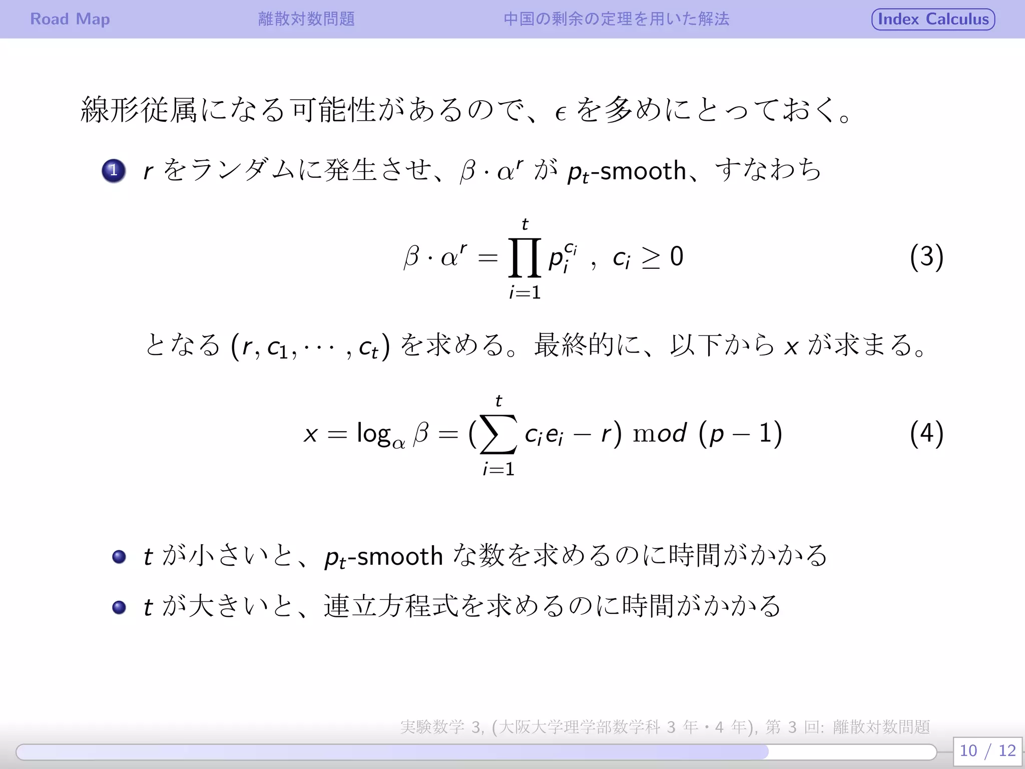 Road Map 離散対数問題 中国の剰余の定理を用いた解法 Index Calculus
線形従属になる可能性があるので、ϵ を多めにとっておく。
.
1 r をランダムに発生させ、β · αr
が pt-smooth、すなわち
β · αr
=
t∏
i=1
pci
i , ci ≥ 0 (3)
となる (r, c1, · · · , ct) を求める。最終的に、以下から x が求まる。
x = logα β = (
t∑
i=1
ci ei − r) mod (p − 1) (4)
t が小さいと、pt-smooth な数を求めるのに時間がかかる
t が大きいと、連立方程式を求めるのに時間がかかる
10 / 12
実験数学 3, (大阪大学理学部数学科 3 年・4 年), 第 3 回: 離散対数問題
 