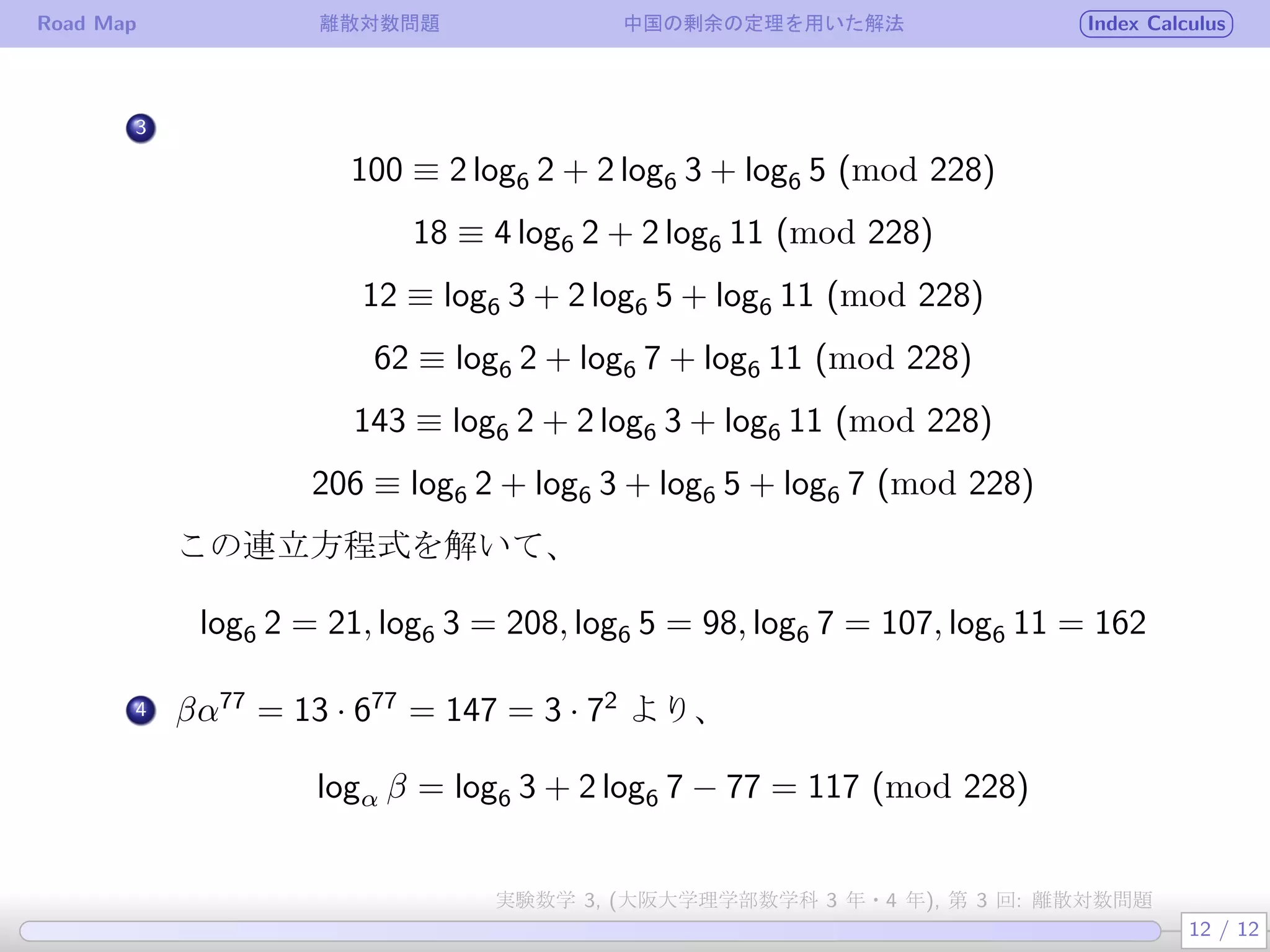 Road Map 離散対数問題 中国の剰余の定理を用いた解法 Index Calculus
.
3
100 ≡ 2 log6 2 + 2 log6 3 + log6 5 (mod 228)
18 ≡ 4 log6 2 + 2 log6 11 (mod 228)
12 ≡ log6 3 + 2 log6 5 + log6 11 (mod 228)
62 ≡ log6 2 + log6 7 + log6 11 (mod 228)
143 ≡ log6 2 + 2 log6 3 + log6 11 (mod 228)
206 ≡ log6 2 + log6 3 + log6 5 + log6 7 (mod 228)
この連立方程式を解いて、
log6 2 = 21, log6 3 = 208, log6 5 = 98, log6 7 = 107, log6 11 = 162
4 βα77
= 13 · 677
= 147 = 3 · 72
より、
logα β = log6 3 + 2 log6 7 − 77 = 117 (mod 228)
12 / 12
実験数学 3, (大阪大学理学部数学科 3 年・4 年), 第 3 回: 離散対数問題
 