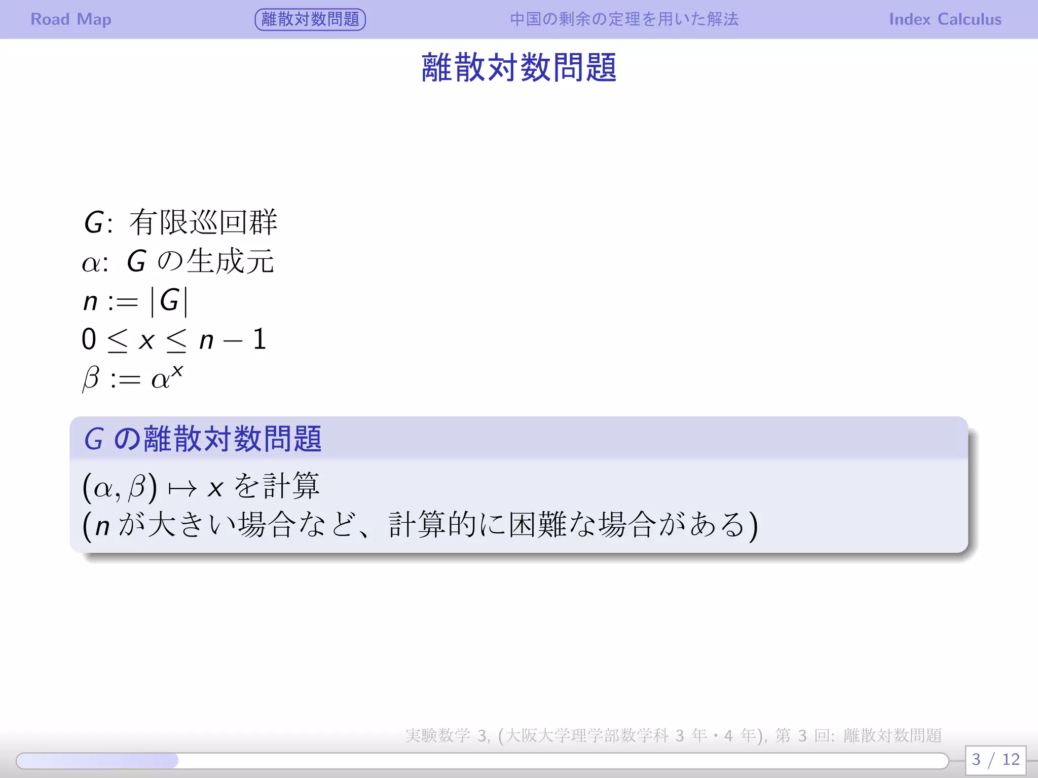 Road Map 離散対数問題 中国の剰余の定理を用いた解法 Index Calculus
離散対数問題
G: 有限巡回群
α: G の生成元
n := |G|
0 ≤ x ≤ n − 1
β := αx
G の離散対数問題
(α, β) → x を計算
(n が大きい場合など、計算的に困難な場合がある)
3 / 12
実験数学 3, (大阪大学理学部数学科 3 年・4 年), 第 3 回: 離散対数問題
 